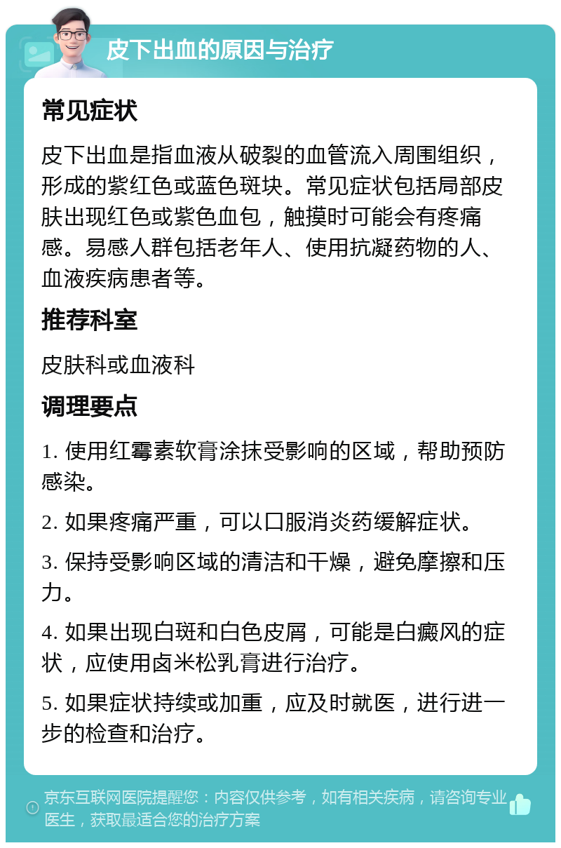 皮下出血的原因与治疗 常见症状 皮下出血是指血液从破裂的血管流入周围组织，形成的紫红色或蓝色斑块。常见症状包括局部皮肤出现红色或紫色血包，触摸时可能会有疼痛感。易感人群包括老年人、使用抗凝药物的人、血液疾病患者等。 推荐科室 皮肤科或血液科 调理要点 1. 使用红霉素软膏涂抹受影响的区域，帮助预防感染。 2. 如果疼痛严重，可以口服消炎药缓解症状。 3. 保持受影响区域的清洁和干燥，避免摩擦和压力。 4. 如果出现白斑和白色皮屑，可能是白癜风的症状，应使用卤米松乳膏进行治疗。 5. 如果症状持续或加重，应及时就医，进行进一步的检查和治疗。