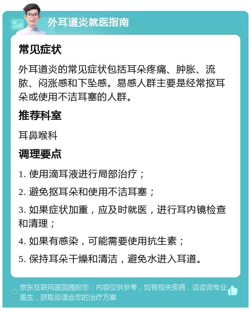 外耳道炎就医指南 常见症状 外耳道炎的常见症状包括耳朵疼痛、肿胀、流脓、闷涨感和下坠感。易感人群主要是经常抠耳朵或使用不洁耳塞的人群。 推荐科室 耳鼻喉科 调理要点 1. 使用滴耳液进行局部治疗； 2. 避免抠耳朵和使用不洁耳塞； 3. 如果症状加重，应及时就医，进行耳内镜检查和清理； 4. 如果有感染，可能需要使用抗生素； 5. 保持耳朵干燥和清洁，避免水进入耳道。