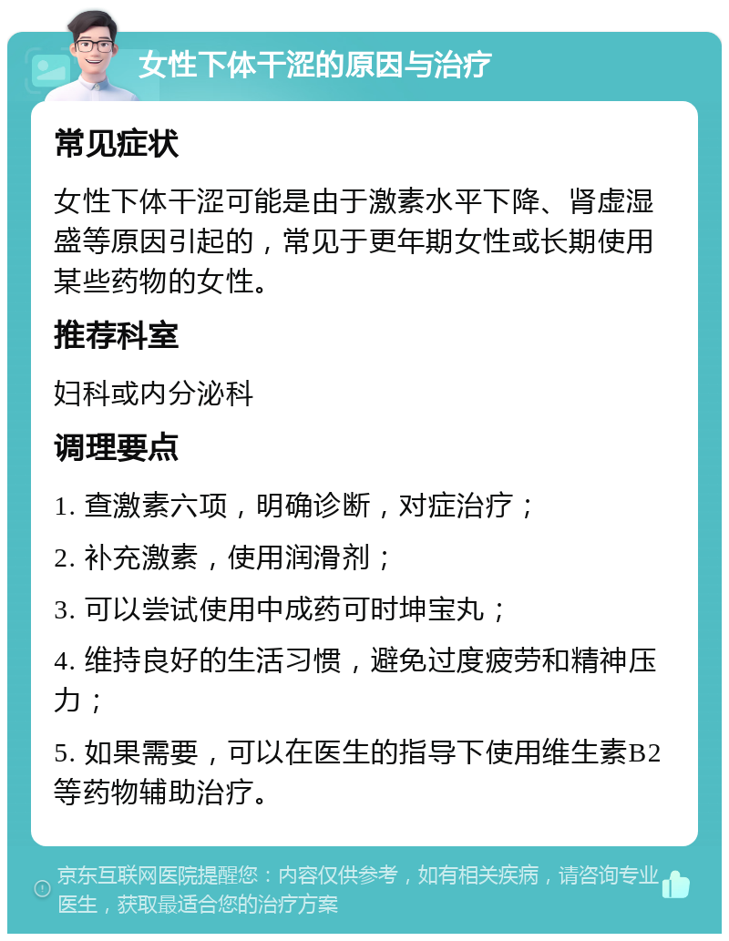 女性下体干涩的原因与治疗 常见症状 女性下体干涩可能是由于激素水平下降、肾虚湿盛等原因引起的，常见于更年期女性或长期使用某些药物的女性。 推荐科室 妇科或内分泌科 调理要点 1. 查激素六项，明确诊断，对症治疗； 2. 补充激素，使用润滑剂； 3. 可以尝试使用中成药可时坤宝丸； 4. 维持良好的生活习惯，避免过度疲劳和精神压力； 5. 如果需要，可以在医生的指导下使用维生素B2等药物辅助治疗。