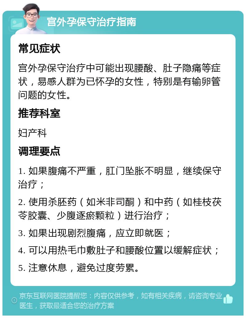 宫外孕保守治疗指南 常见症状 宫外孕保守治疗中可能出现腰酸、肚子隐痛等症状，易感人群为已怀孕的女性，特别是有输卵管问题的女性。 推荐科室 妇产科 调理要点 1. 如果腹痛不严重，肛门坠胀不明显，继续保守治疗； 2. 使用杀胚药（如米非司酮）和中药（如桂枝茯苓胶囊、少腹逐瘀颗粒）进行治疗； 3. 如果出现剧烈腹痛，应立即就医； 4. 可以用热毛巾敷肚子和腰酸位置以缓解症状； 5. 注意休息，避免过度劳累。