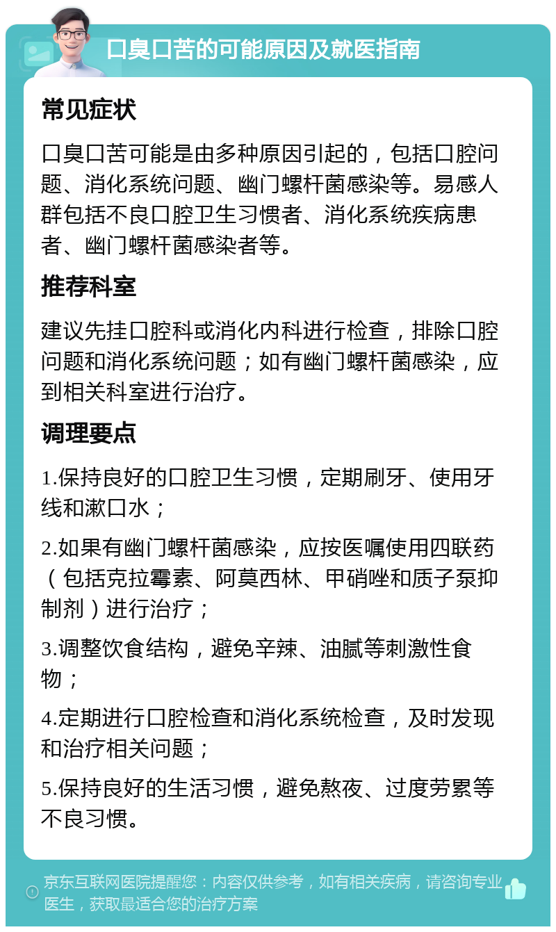 口臭口苦的可能原因及就医指南 常见症状 口臭口苦可能是由多种原因引起的，包括口腔问题、消化系统问题、幽门螺杆菌感染等。易感人群包括不良口腔卫生习惯者、消化系统疾病患者、幽门螺杆菌感染者等。 推荐科室 建议先挂口腔科或消化内科进行检查，排除口腔问题和消化系统问题；如有幽门螺杆菌感染，应到相关科室进行治疗。 调理要点 1.保持良好的口腔卫生习惯，定期刷牙、使用牙线和漱口水； 2.如果有幽门螺杆菌感染，应按医嘱使用四联药（包括克拉霉素、阿莫西林、甲硝唑和质子泵抑制剂）进行治疗； 3.调整饮食结构，避免辛辣、油腻等刺激性食物； 4.定期进行口腔检查和消化系统检查，及时发现和治疗相关问题； 5.保持良好的生活习惯，避免熬夜、过度劳累等不良习惯。