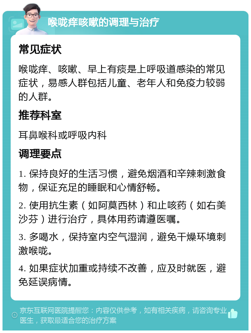 喉咙痒咳嗽的调理与治疗 常见症状 喉咙痒、咳嗽、早上有痰是上呼吸道感染的常见症状，易感人群包括儿童、老年人和免疫力较弱的人群。 推荐科室 耳鼻喉科或呼吸内科 调理要点 1. 保持良好的生活习惯，避免烟酒和辛辣刺激食物，保证充足的睡眠和心情舒畅。 2. 使用抗生素（如阿莫西林）和止咳药（如右美沙芬）进行治疗，具体用药请遵医嘱。 3. 多喝水，保持室内空气湿润，避免干燥环境刺激喉咙。 4. 如果症状加重或持续不改善，应及时就医，避免延误病情。