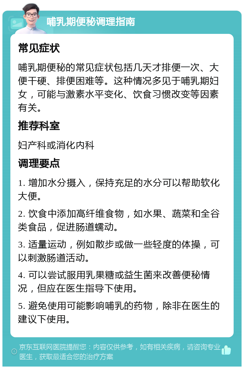 哺乳期便秘调理指南 常见症状 哺乳期便秘的常见症状包括几天才排便一次、大便干硬、排便困难等。这种情况多见于哺乳期妇女，可能与激素水平变化、饮食习惯改变等因素有关。 推荐科室 妇产科或消化内科 调理要点 1. 增加水分摄入，保持充足的水分可以帮助软化大便。 2. 饮食中添加高纤维食物，如水果、蔬菜和全谷类食品，促进肠道蠕动。 3. 适量运动，例如散步或做一些轻度的体操，可以刺激肠道活动。 4. 可以尝试服用乳果糖或益生菌来改善便秘情况，但应在医生指导下使用。 5. 避免使用可能影响哺乳的药物，除非在医生的建议下使用。