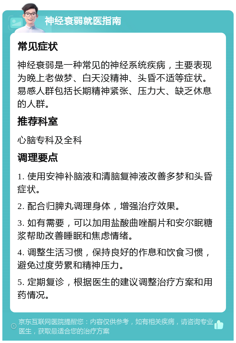 神经衰弱就医指南 常见症状 神经衰弱是一种常见的神经系统疾病，主要表现为晚上老做梦、白天没精神、头昏不适等症状。易感人群包括长期精神紧张、压力大、缺乏休息的人群。 推荐科室 心脑专科及全科 调理要点 1. 使用安神补脑液和清脑复神液改善多梦和头昏症状。 2. 配合归脾丸调理身体，增强治疗效果。 3. 如有需要，可以加用盐酸曲唑酮片和安尔眠糖浆帮助改善睡眠和焦虑情绪。 4. 调整生活习惯，保持良好的作息和饮食习惯，避免过度劳累和精神压力。 5. 定期复诊，根据医生的建议调整治疗方案和用药情况。