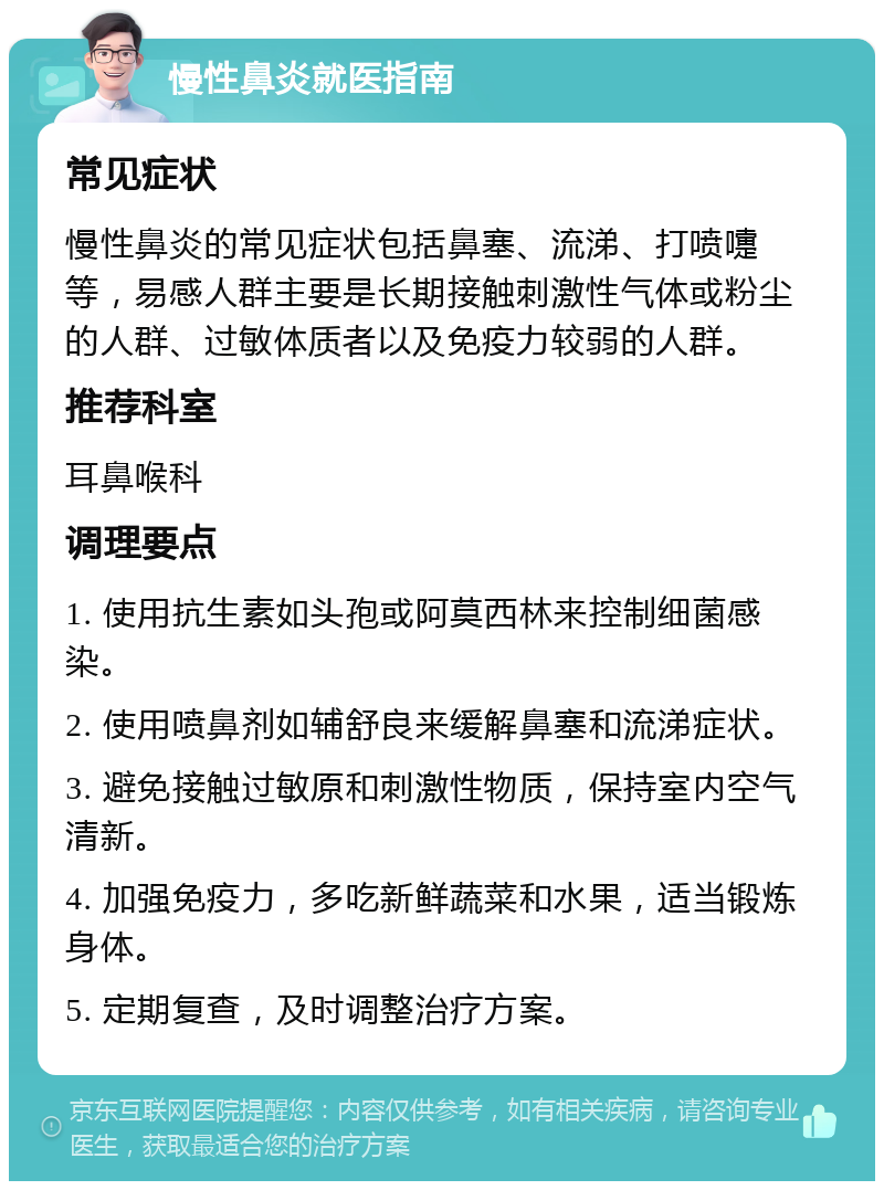 慢性鼻炎就医指南 常见症状 慢性鼻炎的常见症状包括鼻塞、流涕、打喷嚏等，易感人群主要是长期接触刺激性气体或粉尘的人群、过敏体质者以及免疫力较弱的人群。 推荐科室 耳鼻喉科 调理要点 1. 使用抗生素如头孢或阿莫西林来控制细菌感染。 2. 使用喷鼻剂如辅舒良来缓解鼻塞和流涕症状。 3. 避免接触过敏原和刺激性物质，保持室内空气清新。 4. 加强免疫力，多吃新鲜蔬菜和水果，适当锻炼身体。 5. 定期复查，及时调整治疗方案。