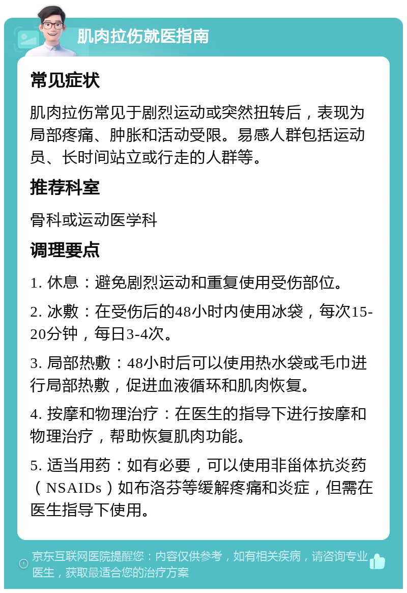 肌肉拉伤就医指南 常见症状 肌肉拉伤常见于剧烈运动或突然扭转后，表现为局部疼痛、肿胀和活动受限。易感人群包括运动员、长时间站立或行走的人群等。 推荐科室 骨科或运动医学科 调理要点 1. 休息：避免剧烈运动和重复使用受伤部位。 2. 冰敷：在受伤后的48小时内使用冰袋，每次15-20分钟，每日3-4次。 3. 局部热敷：48小时后可以使用热水袋或毛巾进行局部热敷，促进血液循环和肌肉恢复。 4. 按摩和物理治疗：在医生的指导下进行按摩和物理治疗，帮助恢复肌肉功能。 5. 适当用药：如有必要，可以使用非甾体抗炎药（NSAIDs）如布洛芬等缓解疼痛和炎症，但需在医生指导下使用。