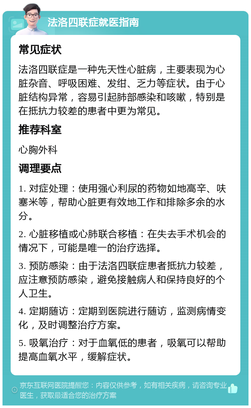 法洛四联症就医指南 常见症状 法洛四联症是一种先天性心脏病，主要表现为心脏杂音、呼吸困难、发绀、乏力等症状。由于心脏结构异常，容易引起肺部感染和咳嗽，特别是在抵抗力较差的患者中更为常见。 推荐科室 心胸外科 调理要点 1. 对症处理：使用强心利尿的药物如地高辛、呋塞米等，帮助心脏更有效地工作和排除多余的水分。 2. 心脏移植或心肺联合移植：在失去手术机会的情况下，可能是唯一的治疗选择。 3. 预防感染：由于法洛四联症患者抵抗力较差，应注意预防感染，避免接触病人和保持良好的个人卫生。 4. 定期随访：定期到医院进行随访，监测病情变化，及时调整治疗方案。 5. 吸氧治疗：对于血氧低的患者，吸氧可以帮助提高血氧水平，缓解症状。