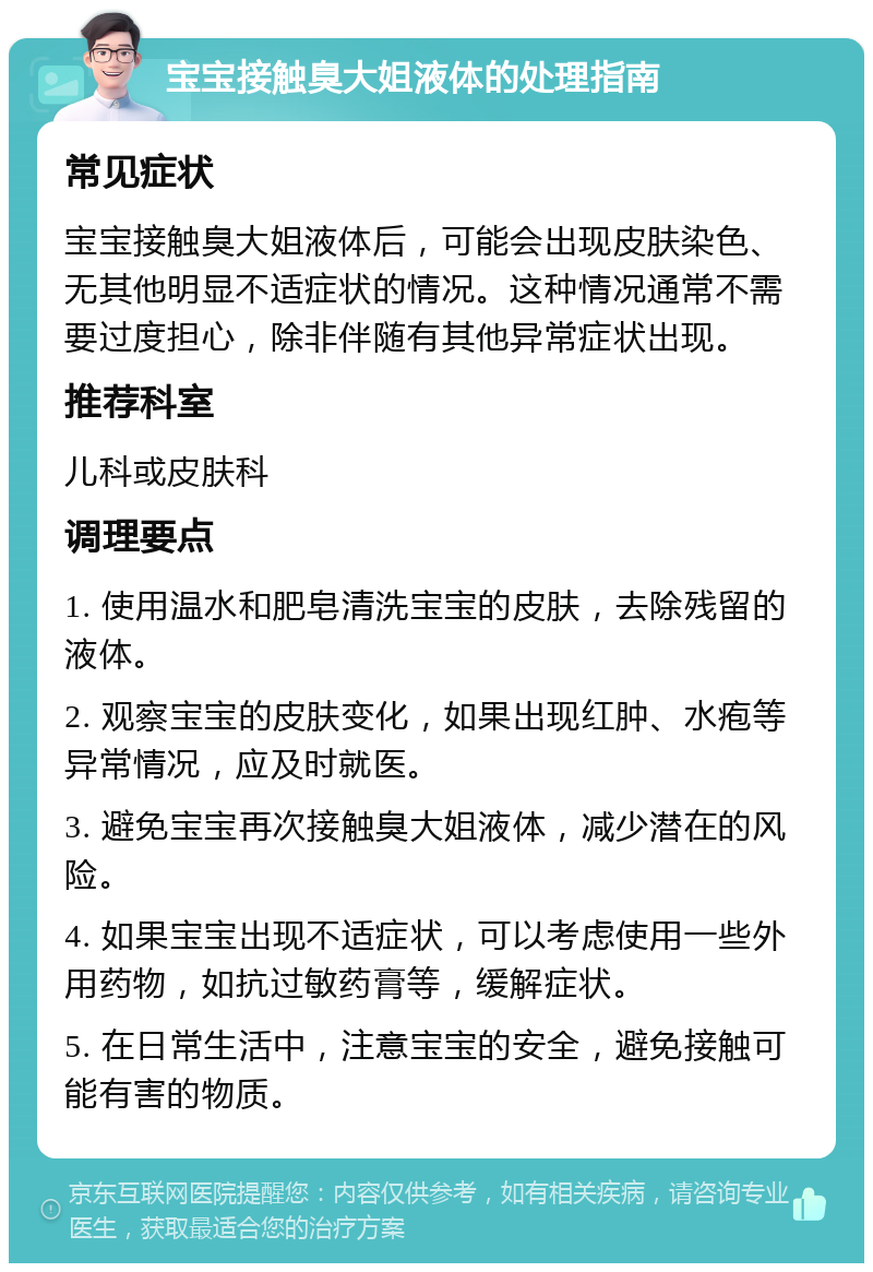 宝宝接触臭大姐液体的处理指南 常见症状 宝宝接触臭大姐液体后，可能会出现皮肤染色、无其他明显不适症状的情况。这种情况通常不需要过度担心，除非伴随有其他异常症状出现。 推荐科室 儿科或皮肤科 调理要点 1. 使用温水和肥皂清洗宝宝的皮肤，去除残留的液体。 2. 观察宝宝的皮肤变化，如果出现红肿、水疱等异常情况，应及时就医。 3. 避免宝宝再次接触臭大姐液体，减少潜在的风险。 4. 如果宝宝出现不适症状，可以考虑使用一些外用药物，如抗过敏药膏等，缓解症状。 5. 在日常生活中，注意宝宝的安全，避免接触可能有害的物质。