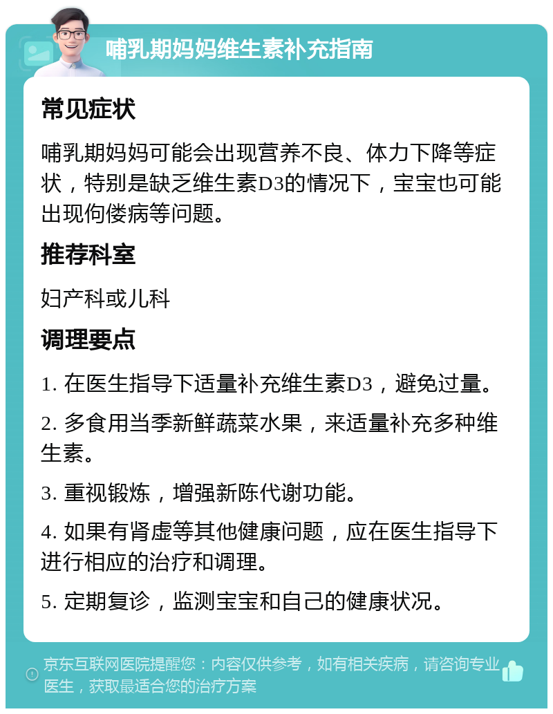 哺乳期妈妈维生素补充指南 常见症状 哺乳期妈妈可能会出现营养不良、体力下降等症状，特别是缺乏维生素D3的情况下，宝宝也可能出现佝偻病等问题。 推荐科室 妇产科或儿科 调理要点 1. 在医生指导下适量补充维生素D3，避免过量。 2. 多食用当季新鲜蔬菜水果，来适量补充多种维生素。 3. 重视锻炼，增强新陈代谢功能。 4. 如果有肾虚等其他健康问题，应在医生指导下进行相应的治疗和调理。 5. 定期复诊，监测宝宝和自己的健康状况。