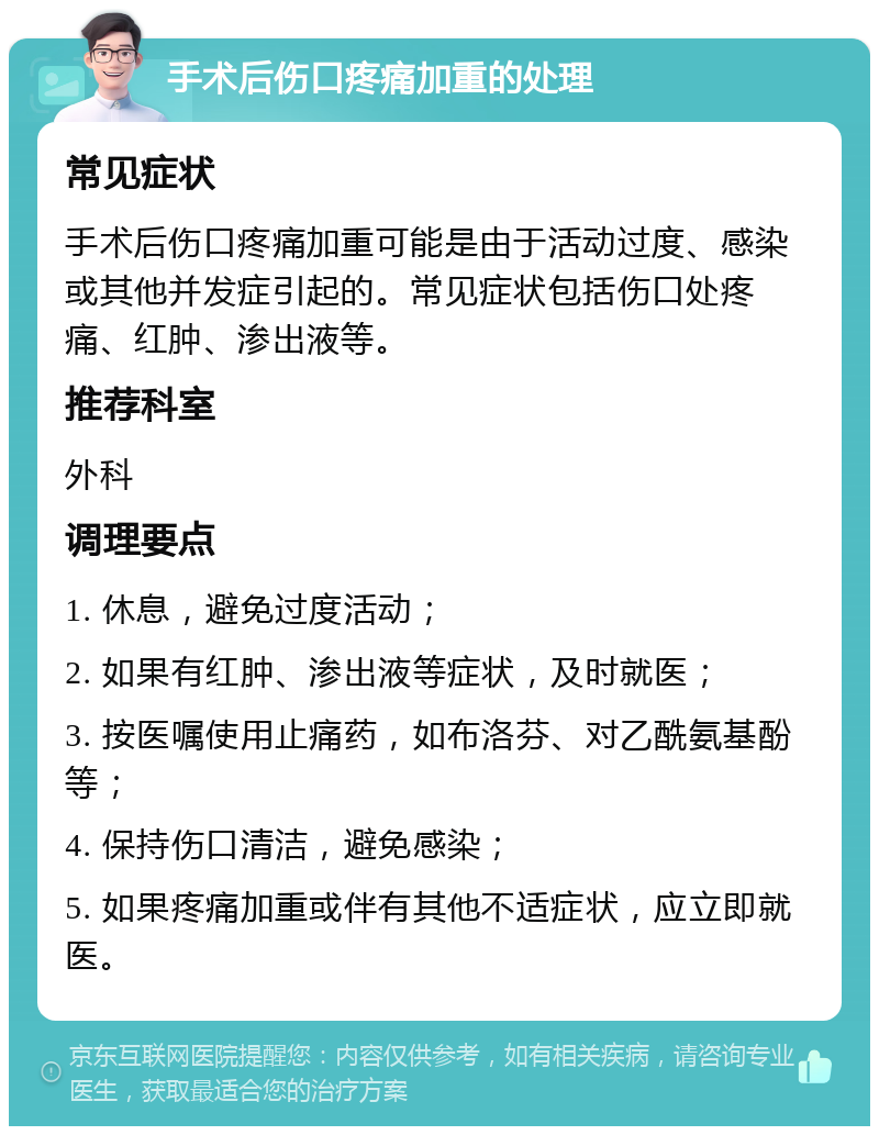 手术后伤口疼痛加重的处理 常见症状 手术后伤口疼痛加重可能是由于活动过度、感染或其他并发症引起的。常见症状包括伤口处疼痛、红肿、渗出液等。 推荐科室 外科 调理要点 1. 休息，避免过度活动； 2. 如果有红肿、渗出液等症状，及时就医； 3. 按医嘱使用止痛药，如布洛芬、对乙酰氨基酚等； 4. 保持伤口清洁，避免感染； 5. 如果疼痛加重或伴有其他不适症状，应立即就医。