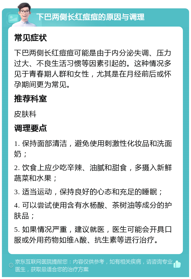 下巴两侧长红痘痘的原因与调理 常见症状 下巴两侧长红痘痘可能是由于内分泌失调、压力过大、不良生活习惯等因素引起的。这种情况多见于青春期人群和女性，尤其是在月经前后或怀孕期间更为常见。 推荐科室 皮肤科 调理要点 1. 保持面部清洁，避免使用刺激性化妆品和洗面奶； 2. 饮食上应少吃辛辣、油腻和甜食，多摄入新鲜蔬菜和水果； 3. 适当运动，保持良好的心态和充足的睡眠； 4. 可以尝试使用含有水杨酸、茶树油等成分的护肤品； 5. 如果情况严重，建议就医，医生可能会开具口服或外用药物如维A酸、抗生素等进行治疗。