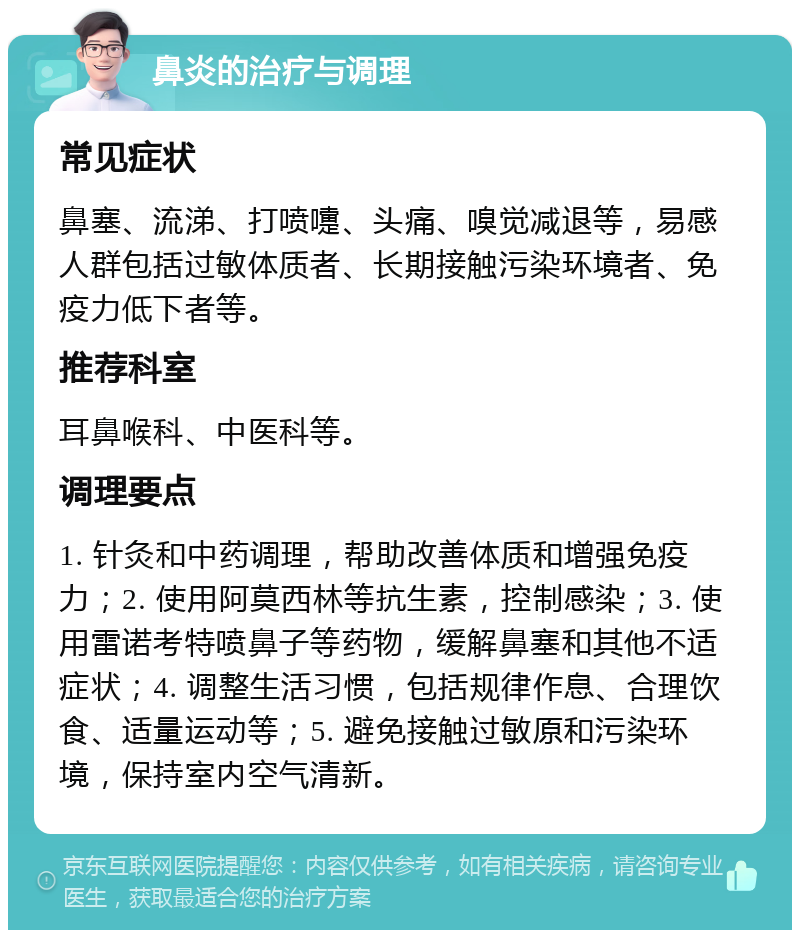 鼻炎的治疗与调理 常见症状 鼻塞、流涕、打喷嚏、头痛、嗅觉减退等，易感人群包括过敏体质者、长期接触污染环境者、免疫力低下者等。 推荐科室 耳鼻喉科、中医科等。 调理要点 1. 针灸和中药调理，帮助改善体质和增强免疫力；2. 使用阿莫西林等抗生素，控制感染；3. 使用雷诺考特喷鼻子等药物，缓解鼻塞和其他不适症状；4. 调整生活习惯，包括规律作息、合理饮食、适量运动等；5. 避免接触过敏原和污染环境，保持室内空气清新。