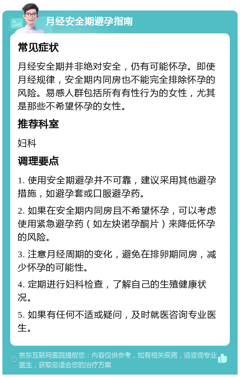 月经安全期避孕指南 常见症状 月经安全期并非绝对安全，仍有可能怀孕。即使月经规律，安全期内同房也不能完全排除怀孕的风险。易感人群包括所有有性行为的女性，尤其是那些不希望怀孕的女性。 推荐科室 妇科 调理要点 1. 使用安全期避孕并不可靠，建议采用其他避孕措施，如避孕套或口服避孕药。 2. 如果在安全期内同房且不希望怀孕，可以考虑使用紧急避孕药（如左炔诺孕酮片）来降低怀孕的风险。 3. 注意月经周期的变化，避免在排卵期同房，减少怀孕的可能性。 4. 定期进行妇科检查，了解自己的生殖健康状况。 5. 如果有任何不适或疑问，及时就医咨询专业医生。