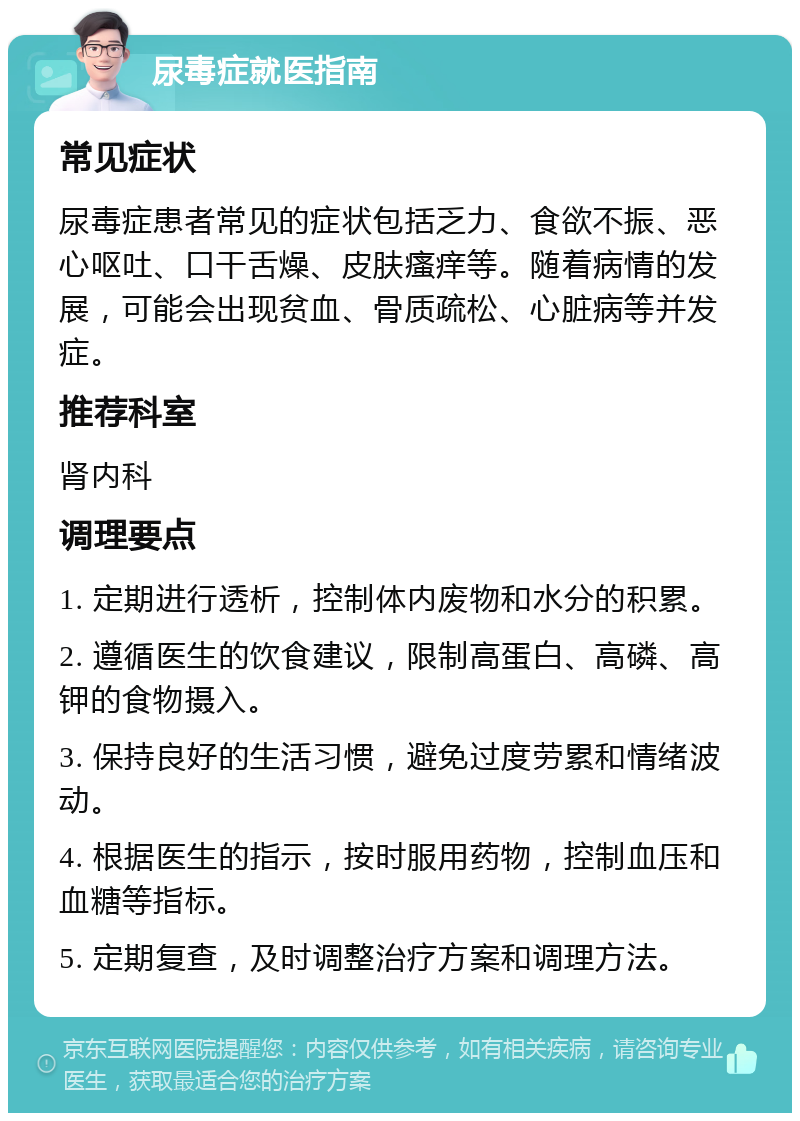 尿毒症就医指南 常见症状 尿毒症患者常见的症状包括乏力、食欲不振、恶心呕吐、口干舌燥、皮肤瘙痒等。随着病情的发展，可能会出现贫血、骨质疏松、心脏病等并发症。 推荐科室 肾内科 调理要点 1. 定期进行透析，控制体内废物和水分的积累。 2. 遵循医生的饮食建议，限制高蛋白、高磷、高钾的食物摄入。 3. 保持良好的生活习惯，避免过度劳累和情绪波动。 4. 根据医生的指示，按时服用药物，控制血压和血糖等指标。 5. 定期复查，及时调整治疗方案和调理方法。