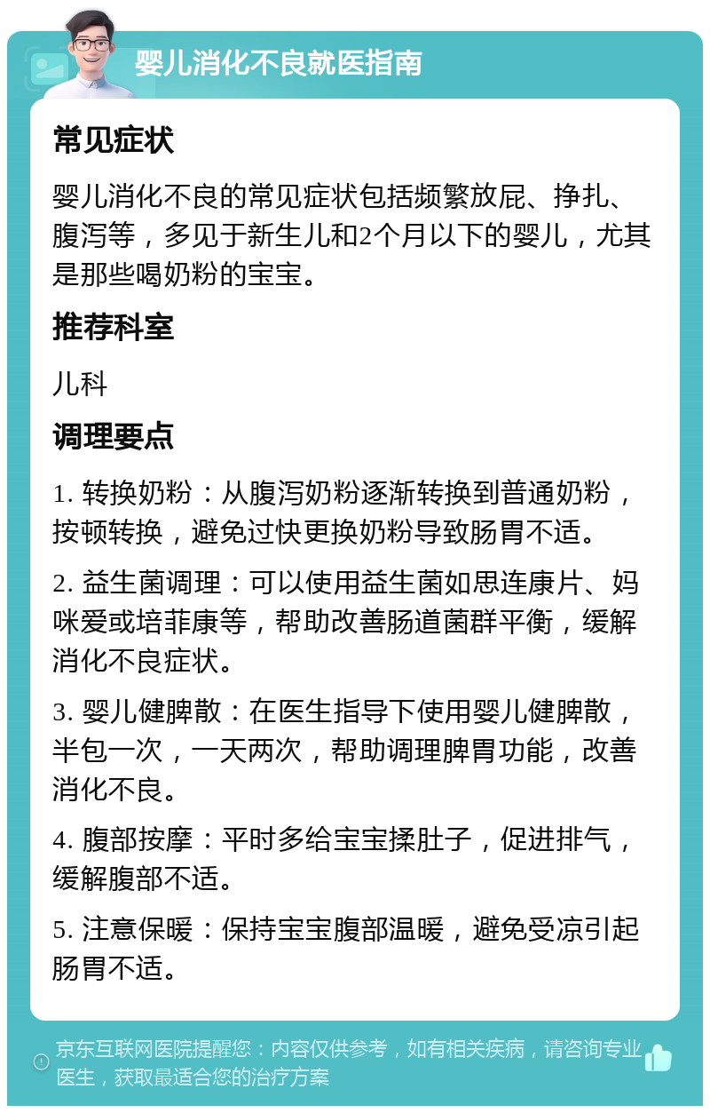 婴儿消化不良就医指南 常见症状 婴儿消化不良的常见症状包括频繁放屁、挣扎、腹泻等，多见于新生儿和2个月以下的婴儿，尤其是那些喝奶粉的宝宝。 推荐科室 儿科 调理要点 1. 转换奶粉：从腹泻奶粉逐渐转换到普通奶粉，按顿转换，避免过快更换奶粉导致肠胃不适。 2. 益生菌调理：可以使用益生菌如思连康片、妈咪爱或培菲康等，帮助改善肠道菌群平衡，缓解消化不良症状。 3. 婴儿健脾散：在医生指导下使用婴儿健脾散，半包一次，一天两次，帮助调理脾胃功能，改善消化不良。 4. 腹部按摩：平时多给宝宝揉肚子，促进排气，缓解腹部不适。 5. 注意保暖：保持宝宝腹部温暖，避免受凉引起肠胃不适。