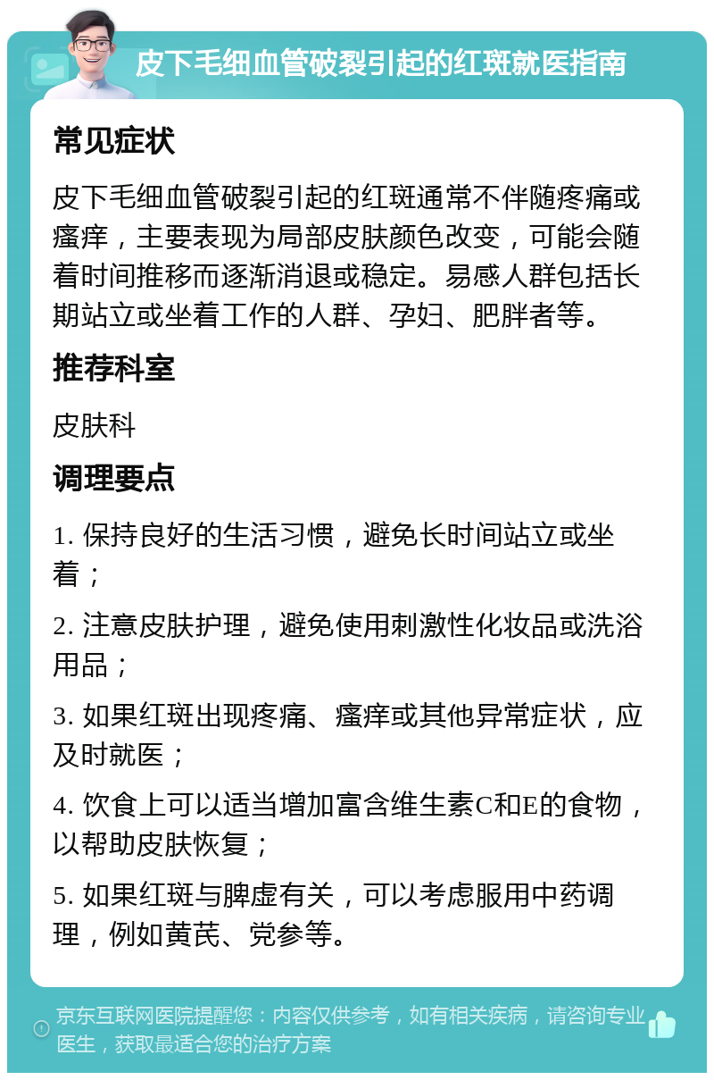 皮下毛细血管破裂引起的红斑就医指南 常见症状 皮下毛细血管破裂引起的红斑通常不伴随疼痛或瘙痒，主要表现为局部皮肤颜色改变，可能会随着时间推移而逐渐消退或稳定。易感人群包括长期站立或坐着工作的人群、孕妇、肥胖者等。 推荐科室 皮肤科 调理要点 1. 保持良好的生活习惯，避免长时间站立或坐着； 2. 注意皮肤护理，避免使用刺激性化妆品或洗浴用品； 3. 如果红斑出现疼痛、瘙痒或其他异常症状，应及时就医； 4. 饮食上可以适当增加富含维生素C和E的食物，以帮助皮肤恢复； 5. 如果红斑与脾虚有关，可以考虑服用中药调理，例如黄芪、党参等。