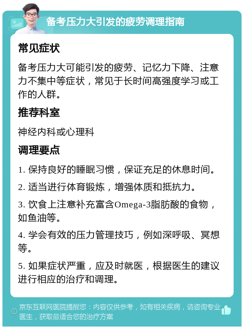 备考压力大引发的疲劳调理指南 常见症状 备考压力大可能引发的疲劳、记忆力下降、注意力不集中等症状，常见于长时间高强度学习或工作的人群。 推荐科室 神经内科或心理科 调理要点 1. 保持良好的睡眠习惯，保证充足的休息时间。 2. 适当进行体育锻炼，增强体质和抵抗力。 3. 饮食上注意补充富含Omega-3脂肪酸的食物，如鱼油等。 4. 学会有效的压力管理技巧，例如深呼吸、冥想等。 5. 如果症状严重，应及时就医，根据医生的建议进行相应的治疗和调理。