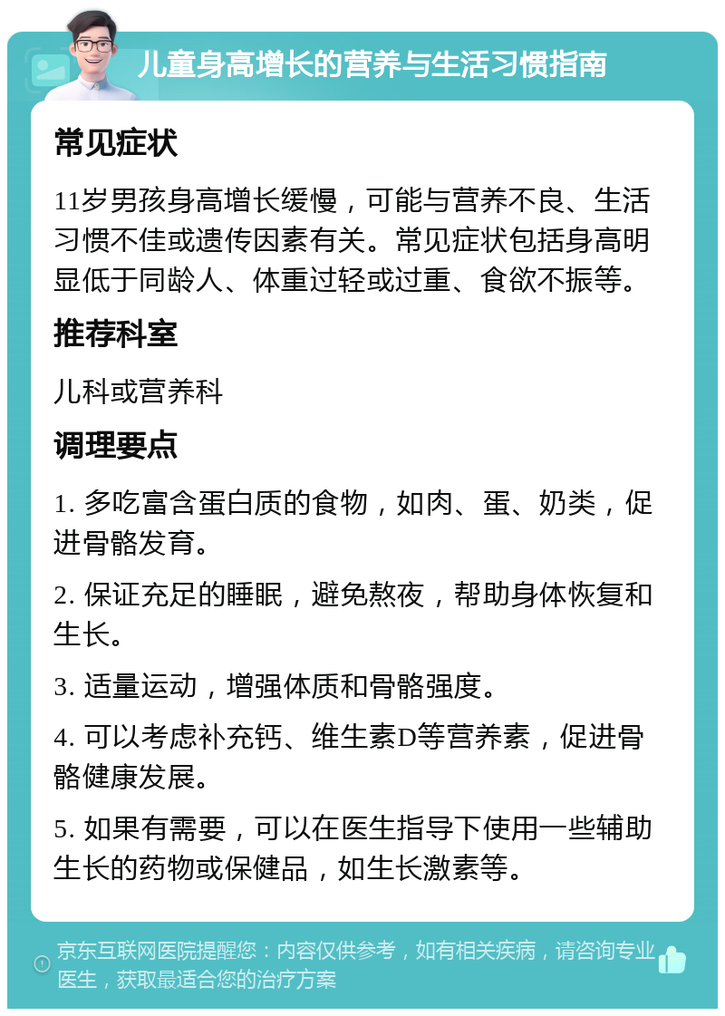 儿童身高增长的营养与生活习惯指南 常见症状 11岁男孩身高增长缓慢，可能与营养不良、生活习惯不佳或遗传因素有关。常见症状包括身高明显低于同龄人、体重过轻或过重、食欲不振等。 推荐科室 儿科或营养科 调理要点 1. 多吃富含蛋白质的食物，如肉、蛋、奶类，促进骨骼发育。 2. 保证充足的睡眠，避免熬夜，帮助身体恢复和生长。 3. 适量运动，增强体质和骨骼强度。 4. 可以考虑补充钙、维生素D等营养素，促进骨骼健康发展。 5. 如果有需要，可以在医生指导下使用一些辅助生长的药物或保健品，如生长激素等。