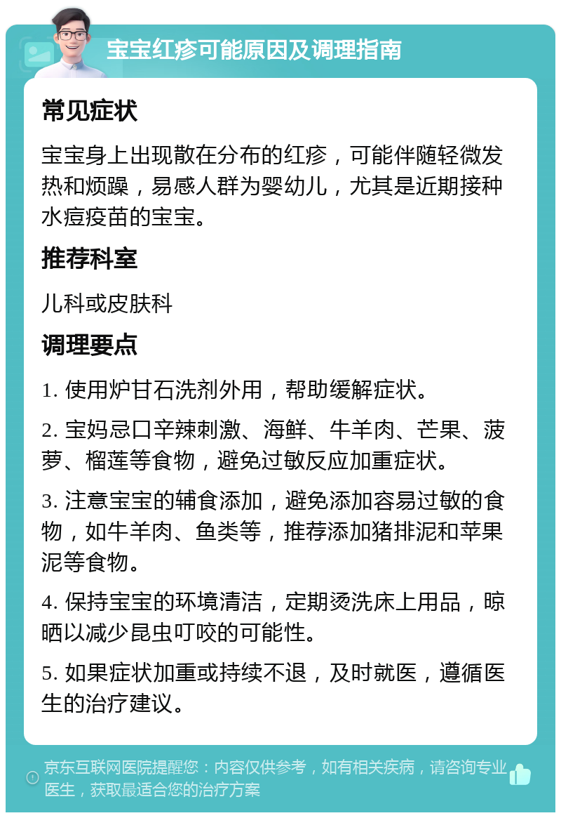 宝宝红疹可能原因及调理指南 常见症状 宝宝身上出现散在分布的红疹，可能伴随轻微发热和烦躁，易感人群为婴幼儿，尤其是近期接种水痘疫苗的宝宝。 推荐科室 儿科或皮肤科 调理要点 1. 使用炉甘石洗剂外用，帮助缓解症状。 2. 宝妈忌口辛辣刺激、海鲜、牛羊肉、芒果、菠萝、榴莲等食物，避免过敏反应加重症状。 3. 注意宝宝的辅食添加，避免添加容易过敏的食物，如牛羊肉、鱼类等，推荐添加猪排泥和苹果泥等食物。 4. 保持宝宝的环境清洁，定期烫洗床上用品，晾晒以减少昆虫叮咬的可能性。 5. 如果症状加重或持续不退，及时就医，遵循医生的治疗建议。