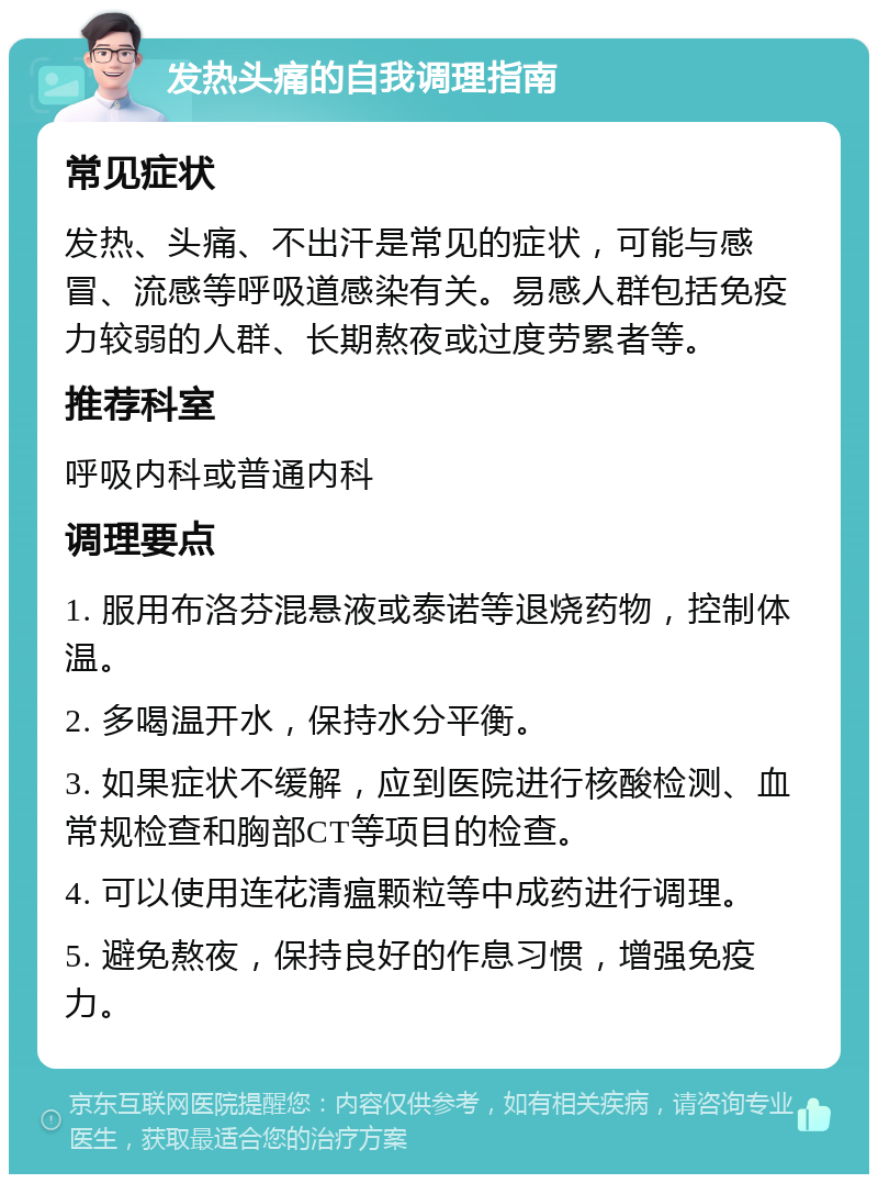 发热头痛的自我调理指南 常见症状 发热、头痛、不出汗是常见的症状，可能与感冒、流感等呼吸道感染有关。易感人群包括免疫力较弱的人群、长期熬夜或过度劳累者等。 推荐科室 呼吸内科或普通内科 调理要点 1. 服用布洛芬混悬液或泰诺等退烧药物，控制体温。 2. 多喝温开水，保持水分平衡。 3. 如果症状不缓解，应到医院进行核酸检测、血常规检查和胸部CT等项目的检查。 4. 可以使用连花清瘟颗粒等中成药进行调理。 5. 避免熬夜，保持良好的作息习惯，增强免疫力。