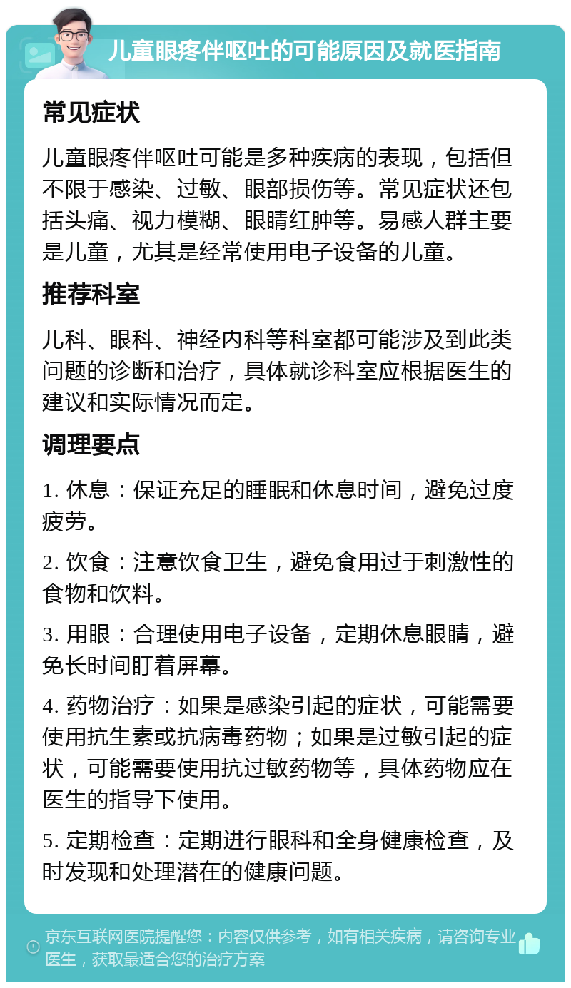 儿童眼疼伴呕吐的可能原因及就医指南 常见症状 儿童眼疼伴呕吐可能是多种疾病的表现，包括但不限于感染、过敏、眼部损伤等。常见症状还包括头痛、视力模糊、眼睛红肿等。易感人群主要是儿童，尤其是经常使用电子设备的儿童。 推荐科室 儿科、眼科、神经内科等科室都可能涉及到此类问题的诊断和治疗，具体就诊科室应根据医生的建议和实际情况而定。 调理要点 1. 休息：保证充足的睡眠和休息时间，避免过度疲劳。 2. 饮食：注意饮食卫生，避免食用过于刺激性的食物和饮料。 3. 用眼：合理使用电子设备，定期休息眼睛，避免长时间盯着屏幕。 4. 药物治疗：如果是感染引起的症状，可能需要使用抗生素或抗病毒药物；如果是过敏引起的症状，可能需要使用抗过敏药物等，具体药物应在医生的指导下使用。 5. 定期检查：定期进行眼科和全身健康检查，及时发现和处理潜在的健康问题。