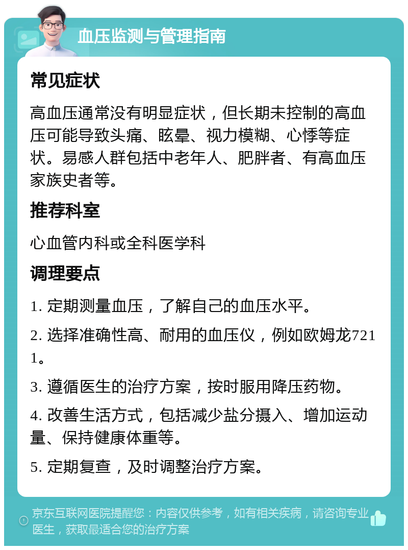 血压监测与管理指南 常见症状 高血压通常没有明显症状，但长期未控制的高血压可能导致头痛、眩晕、视力模糊、心悸等症状。易感人群包括中老年人、肥胖者、有高血压家族史者等。 推荐科室 心血管内科或全科医学科 调理要点 1. 定期测量血压，了解自己的血压水平。 2. 选择准确性高、耐用的血压仪，例如欧姆龙7211。 3. 遵循医生的治疗方案，按时服用降压药物。 4. 改善生活方式，包括减少盐分摄入、增加运动量、保持健康体重等。 5. 定期复查，及时调整治疗方案。