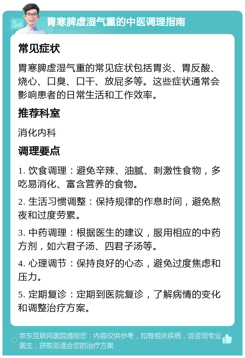 胃寒脾虚湿气重的中医调理指南 常见症状 胃寒脾虚湿气重的常见症状包括胃炎、胃反酸、烧心、口臭、口干、放屁多等。这些症状通常会影响患者的日常生活和工作效率。 推荐科室 消化内科 调理要点 1. 饮食调理：避免辛辣、油腻、刺激性食物，多吃易消化、富含营养的食物。 2. 生活习惯调整：保持规律的作息时间，避免熬夜和过度劳累。 3. 中药调理：根据医生的建议，服用相应的中药方剂，如六君子汤、四君子汤等。 4. 心理调节：保持良好的心态，避免过度焦虑和压力。 5. 定期复诊：定期到医院复诊，了解病情的变化和调整治疗方案。