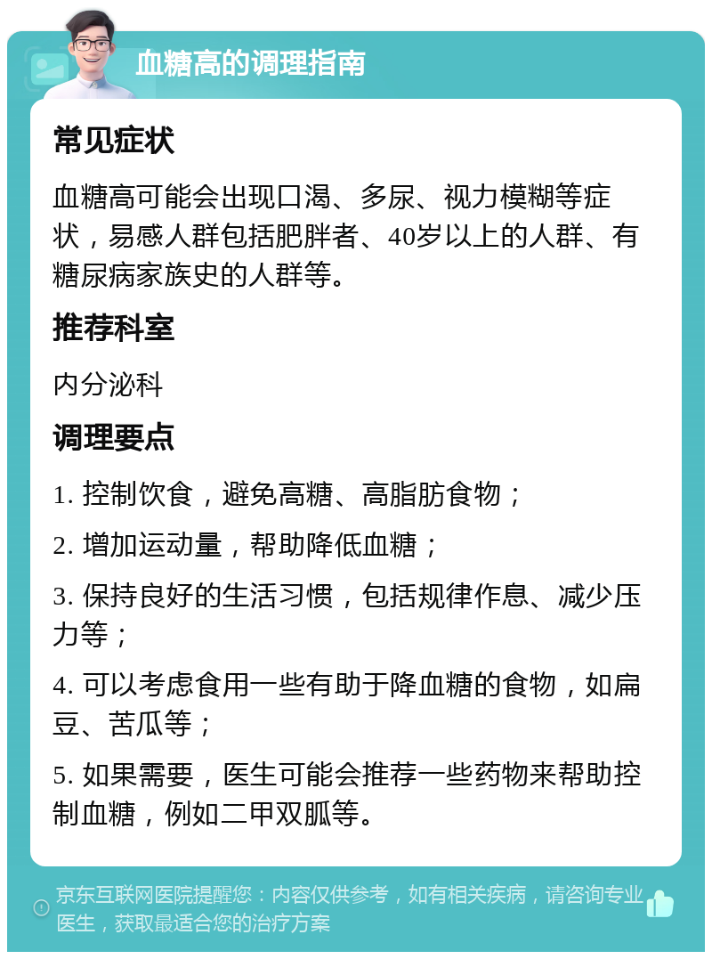 血糖高的调理指南 常见症状 血糖高可能会出现口渴、多尿、视力模糊等症状，易感人群包括肥胖者、40岁以上的人群、有糖尿病家族史的人群等。 推荐科室 内分泌科 调理要点 1. 控制饮食，避免高糖、高脂肪食物； 2. 增加运动量，帮助降低血糖； 3. 保持良好的生活习惯，包括规律作息、减少压力等； 4. 可以考虑食用一些有助于降血糖的食物，如扁豆、苦瓜等； 5. 如果需要，医生可能会推荐一些药物来帮助控制血糖，例如二甲双胍等。