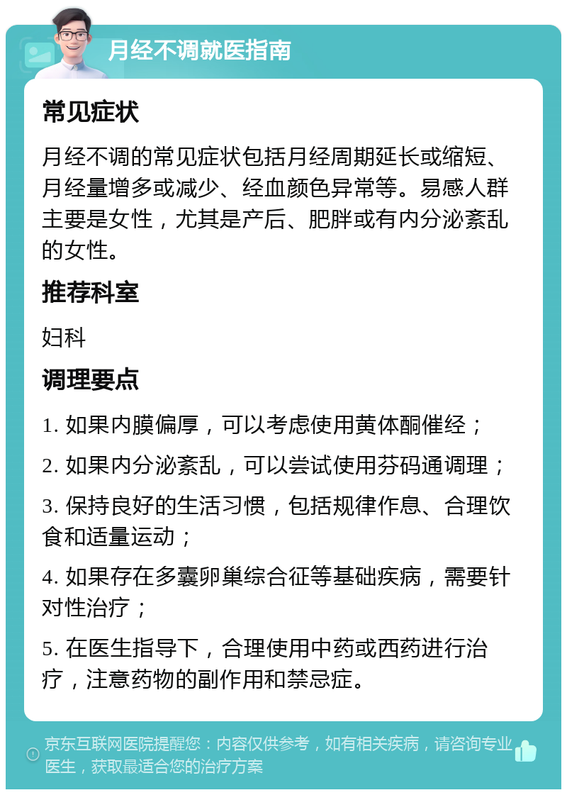 月经不调就医指南 常见症状 月经不调的常见症状包括月经周期延长或缩短、月经量增多或减少、经血颜色异常等。易感人群主要是女性，尤其是产后、肥胖或有内分泌紊乱的女性。 推荐科室 妇科 调理要点 1. 如果内膜偏厚，可以考虑使用黄体酮催经； 2. 如果内分泌紊乱，可以尝试使用芬码通调理； 3. 保持良好的生活习惯，包括规律作息、合理饮食和适量运动； 4. 如果存在多囊卵巢综合征等基础疾病，需要针对性治疗； 5. 在医生指导下，合理使用中药或西药进行治疗，注意药物的副作用和禁忌症。