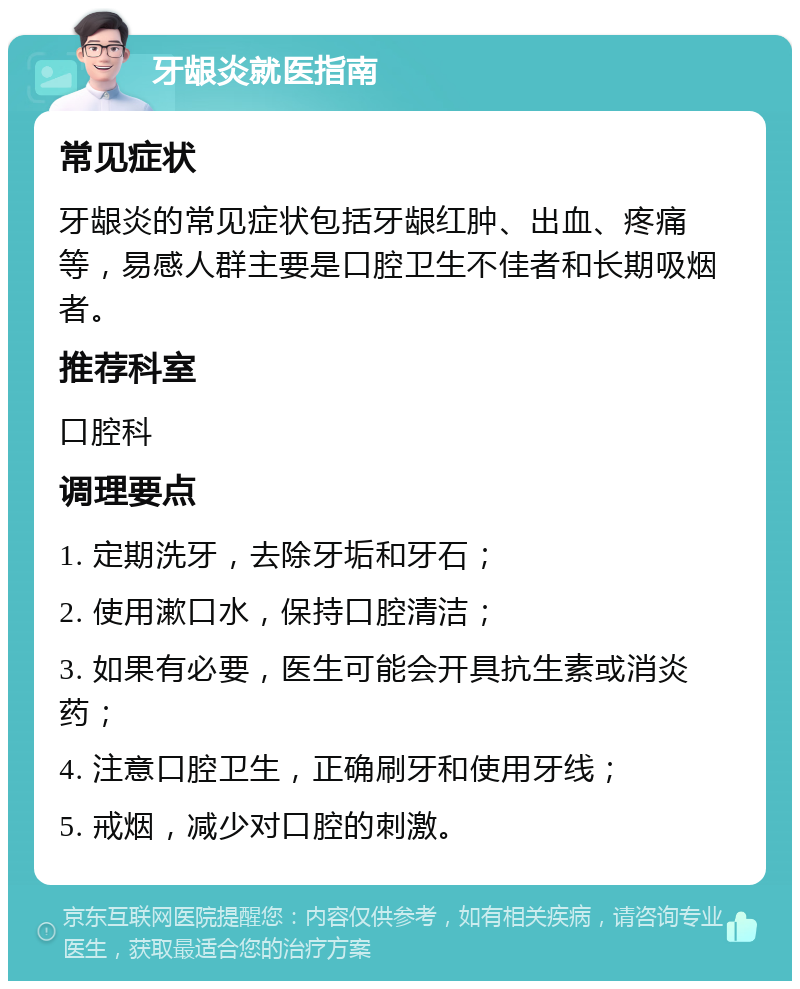 牙龈炎就医指南 常见症状 牙龈炎的常见症状包括牙龈红肿、出血、疼痛等，易感人群主要是口腔卫生不佳者和长期吸烟者。 推荐科室 口腔科 调理要点 1. 定期洗牙，去除牙垢和牙石； 2. 使用漱口水，保持口腔清洁； 3. 如果有必要，医生可能会开具抗生素或消炎药； 4. 注意口腔卫生，正确刷牙和使用牙线； 5. 戒烟，减少对口腔的刺激。