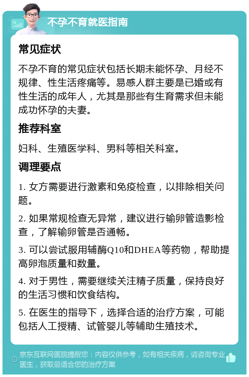 不孕不育就医指南 常见症状 不孕不育的常见症状包括长期未能怀孕、月经不规律、性生活疼痛等。易感人群主要是已婚或有性生活的成年人，尤其是那些有生育需求但未能成功怀孕的夫妻。 推荐科室 妇科、生殖医学科、男科等相关科室。 调理要点 1. 女方需要进行激素和免疫检查，以排除相关问题。 2. 如果常规检查无异常，建议进行输卵管造影检查，了解输卵管是否通畅。 3. 可以尝试服用辅酶Q10和DHEA等药物，帮助提高卵泡质量和数量。 4. 对于男性，需要继续关注精子质量，保持良好的生活习惯和饮食结构。 5. 在医生的指导下，选择合适的治疗方案，可能包括人工授精、试管婴儿等辅助生殖技术。