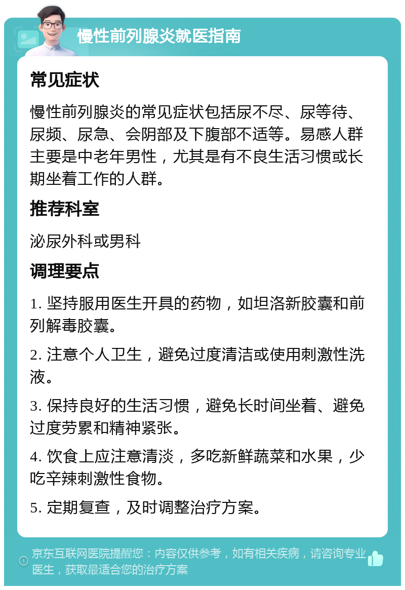 慢性前列腺炎就医指南 常见症状 慢性前列腺炎的常见症状包括尿不尽、尿等待、尿频、尿急、会阴部及下腹部不适等。易感人群主要是中老年男性，尤其是有不良生活习惯或长期坐着工作的人群。 推荐科室 泌尿外科或男科 调理要点 1. 坚持服用医生开具的药物，如坦洛新胶囊和前列解毒胶囊。 2. 注意个人卫生，避免过度清洁或使用刺激性洗液。 3. 保持良好的生活习惯，避免长时间坐着、避免过度劳累和精神紧张。 4. 饮食上应注意清淡，多吃新鲜蔬菜和水果，少吃辛辣刺激性食物。 5. 定期复查，及时调整治疗方案。