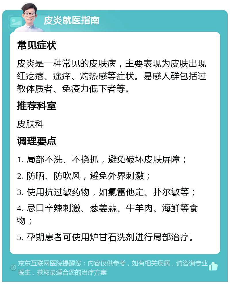 皮炎就医指南 常见症状 皮炎是一种常见的皮肤病，主要表现为皮肤出现红疙瘩、瘙痒、灼热感等症状。易感人群包括过敏体质者、免疫力低下者等。 推荐科室 皮肤科 调理要点 1. 局部不洗、不挠抓，避免破坏皮肤屏障； 2. 防晒、防吹风，避免外界刺激； 3. 使用抗过敏药物，如氯雷他定、扑尔敏等； 4. 忌口辛辣刺激、葱姜蒜、牛羊肉、海鲜等食物； 5. 孕期患者可使用炉甘石洗剂进行局部治疗。