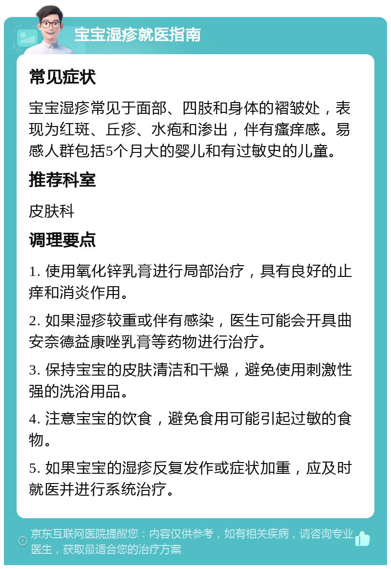 宝宝湿疹就医指南 常见症状 宝宝湿疹常见于面部、四肢和身体的褶皱处，表现为红斑、丘疹、水疱和渗出，伴有瘙痒感。易感人群包括5个月大的婴儿和有过敏史的儿童。 推荐科室 皮肤科 调理要点 1. 使用氧化锌乳膏进行局部治疗，具有良好的止痒和消炎作用。 2. 如果湿疹较重或伴有感染，医生可能会开具曲安奈德益康唑乳膏等药物进行治疗。 3. 保持宝宝的皮肤清洁和干燥，避免使用刺激性强的洗浴用品。 4. 注意宝宝的饮食，避免食用可能引起过敏的食物。 5. 如果宝宝的湿疹反复发作或症状加重，应及时就医并进行系统治疗。