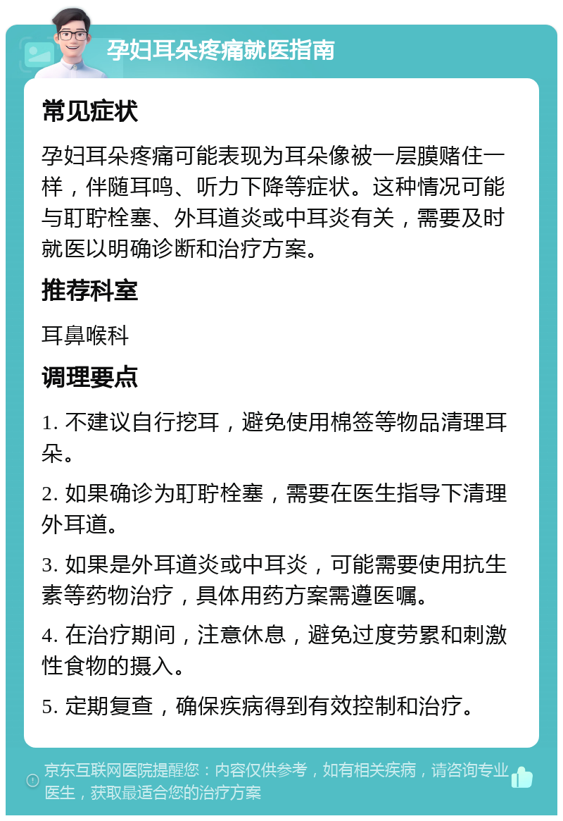 孕妇耳朵疼痛就医指南 常见症状 孕妇耳朵疼痛可能表现为耳朵像被一层膜赌住一样，伴随耳鸣、听力下降等症状。这种情况可能与耵聍栓塞、外耳道炎或中耳炎有关，需要及时就医以明确诊断和治疗方案。 推荐科室 耳鼻喉科 调理要点 1. 不建议自行挖耳，避免使用棉签等物品清理耳朵。 2. 如果确诊为耵聍栓塞，需要在医生指导下清理外耳道。 3. 如果是外耳道炎或中耳炎，可能需要使用抗生素等药物治疗，具体用药方案需遵医嘱。 4. 在治疗期间，注意休息，避免过度劳累和刺激性食物的摄入。 5. 定期复查，确保疾病得到有效控制和治疗。