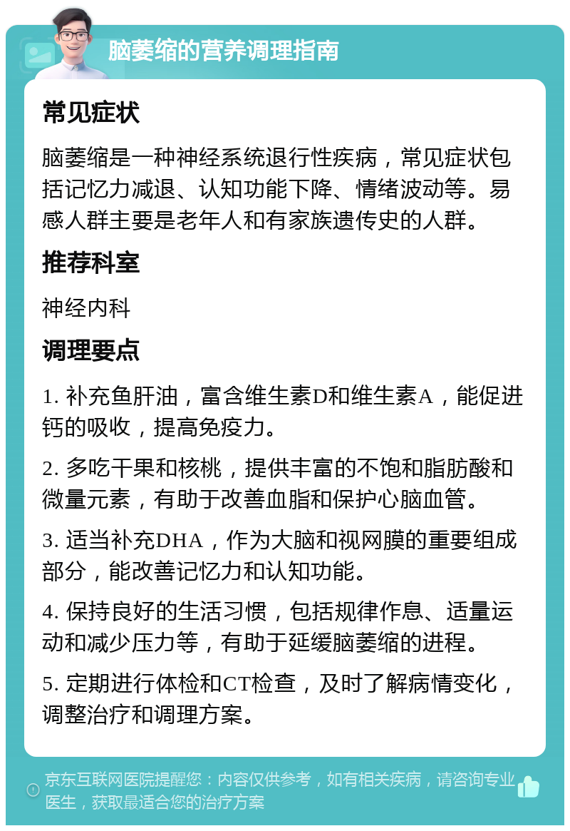 脑萎缩的营养调理指南 常见症状 脑萎缩是一种神经系统退行性疾病，常见症状包括记忆力减退、认知功能下降、情绪波动等。易感人群主要是老年人和有家族遗传史的人群。 推荐科室 神经内科 调理要点 1. 补充鱼肝油，富含维生素D和维生素A，能促进钙的吸收，提高免疫力。 2. 多吃干果和核桃，提供丰富的不饱和脂肪酸和微量元素，有助于改善血脂和保护心脑血管。 3. 适当补充DHA，作为大脑和视网膜的重要组成部分，能改善记忆力和认知功能。 4. 保持良好的生活习惯，包括规律作息、适量运动和减少压力等，有助于延缓脑萎缩的进程。 5. 定期进行体检和CT检查，及时了解病情变化，调整治疗和调理方案。