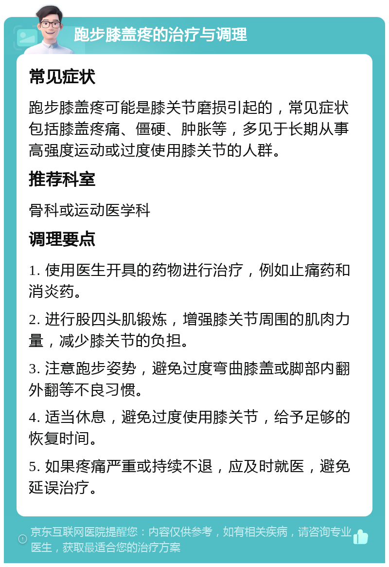 跑步膝盖疼的治疗与调理 常见症状 跑步膝盖疼可能是膝关节磨损引起的，常见症状包括膝盖疼痛、僵硬、肿胀等，多见于长期从事高强度运动或过度使用膝关节的人群。 推荐科室 骨科或运动医学科 调理要点 1. 使用医生开具的药物进行治疗，例如止痛药和消炎药。 2. 进行股四头肌锻炼，增强膝关节周围的肌肉力量，减少膝关节的负担。 3. 注意跑步姿势，避免过度弯曲膝盖或脚部内翻外翻等不良习惯。 4. 适当休息，避免过度使用膝关节，给予足够的恢复时间。 5. 如果疼痛严重或持续不退，应及时就医，避免延误治疗。