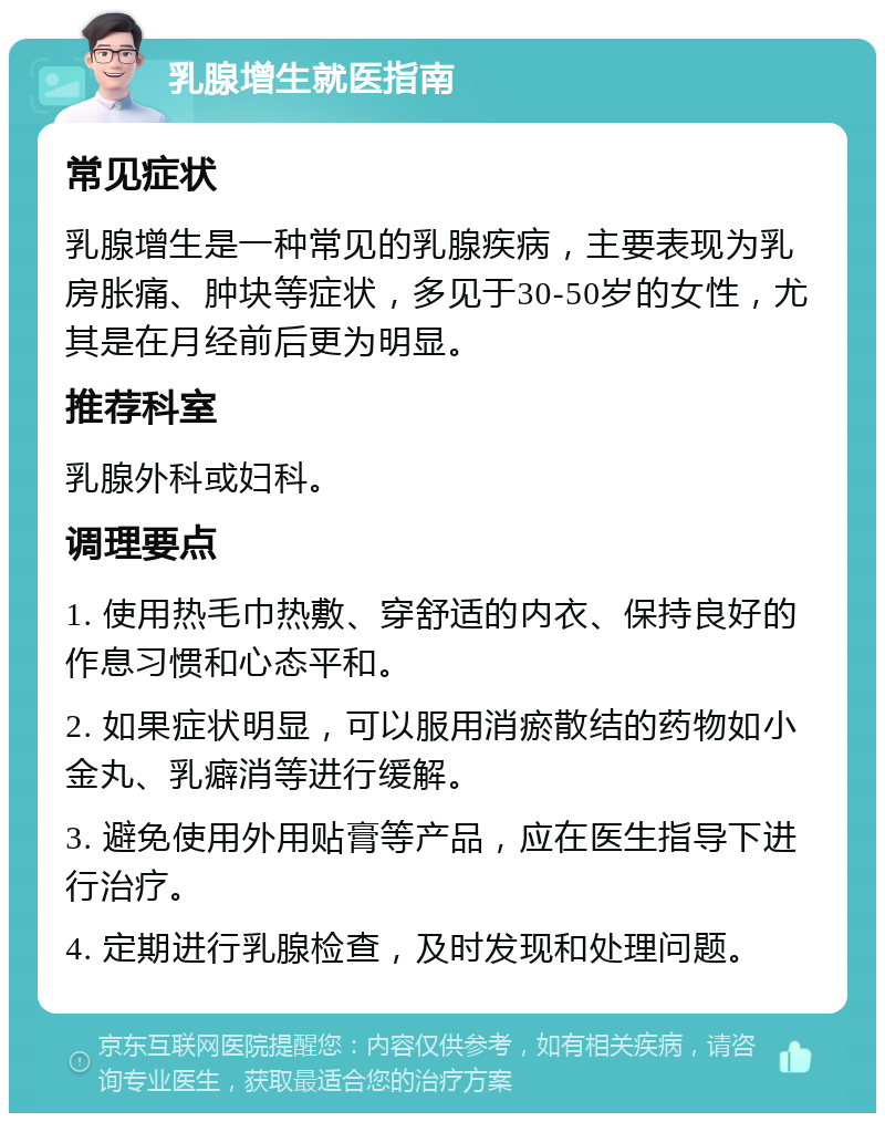 乳腺增生就医指南 常见症状 乳腺增生是一种常见的乳腺疾病，主要表现为乳房胀痛、肿块等症状，多见于30-50岁的女性，尤其是在月经前后更为明显。 推荐科室 乳腺外科或妇科。 调理要点 1. 使用热毛巾热敷、穿舒适的内衣、保持良好的作息习惯和心态平和。 2. 如果症状明显，可以服用消瘀散结的药物如小金丸、乳癖消等进行缓解。 3. 避免使用外用贴膏等产品，应在医生指导下进行治疗。 4. 定期进行乳腺检查，及时发现和处理问题。