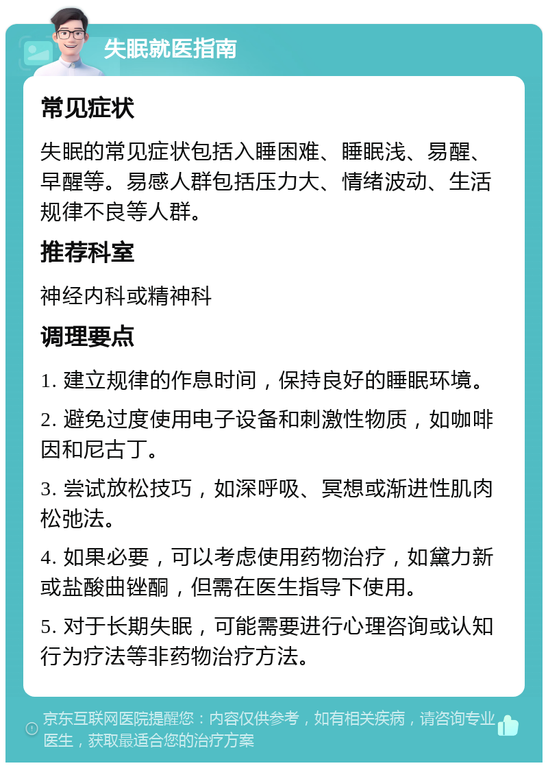 失眠就医指南 常见症状 失眠的常见症状包括入睡困难、睡眠浅、易醒、早醒等。易感人群包括压力大、情绪波动、生活规律不良等人群。 推荐科室 神经内科或精神科 调理要点 1. 建立规律的作息时间，保持良好的睡眠环境。 2. 避免过度使用电子设备和刺激性物质，如咖啡因和尼古丁。 3. 尝试放松技巧，如深呼吸、冥想或渐进性肌肉松弛法。 4. 如果必要，可以考虑使用药物治疗，如黛力新或盐酸曲锉酮，但需在医生指导下使用。 5. 对于长期失眠，可能需要进行心理咨询或认知行为疗法等非药物治疗方法。