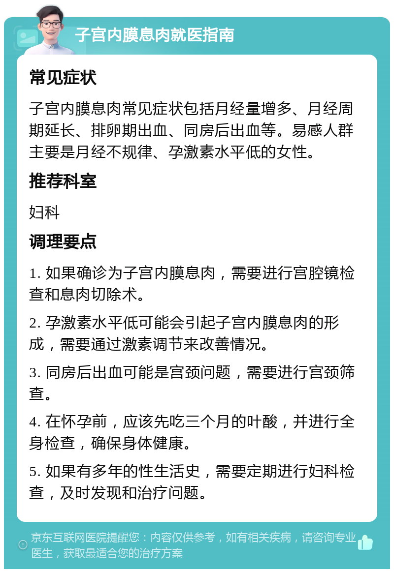 子宫内膜息肉就医指南 常见症状 子宫内膜息肉常见症状包括月经量增多、月经周期延长、排卵期出血、同房后出血等。易感人群主要是月经不规律、孕激素水平低的女性。 推荐科室 妇科 调理要点 1. 如果确诊为子宫内膜息肉，需要进行宫腔镜检查和息肉切除术。 2. 孕激素水平低可能会引起子宫内膜息肉的形成，需要通过激素调节来改善情况。 3. 同房后出血可能是宫颈问题，需要进行宫颈筛查。 4. 在怀孕前，应该先吃三个月的叶酸，并进行全身检查，确保身体健康。 5. 如果有多年的性生活史，需要定期进行妇科检查，及时发现和治疗问题。