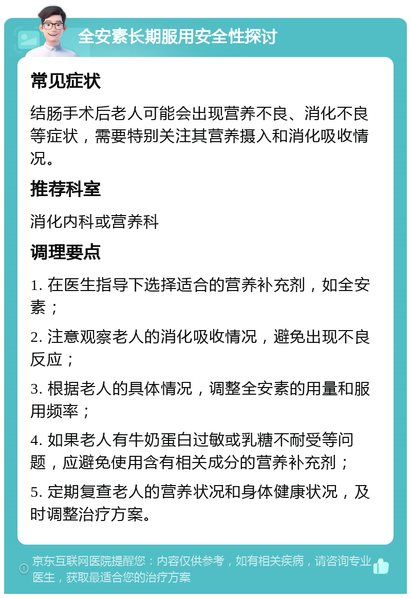 全安素长期服用安全性探讨 常见症状 结肠手术后老人可能会出现营养不良、消化不良等症状，需要特别关注其营养摄入和消化吸收情况。 推荐科室 消化内科或营养科 调理要点 1. 在医生指导下选择适合的营养补充剂，如全安素； 2. 注意观察老人的消化吸收情况，避免出现不良反应； 3. 根据老人的具体情况，调整全安素的用量和服用频率； 4. 如果老人有牛奶蛋白过敏或乳糖不耐受等问题，应避免使用含有相关成分的营养补充剂； 5. 定期复查老人的营养状况和身体健康状况，及时调整治疗方案。