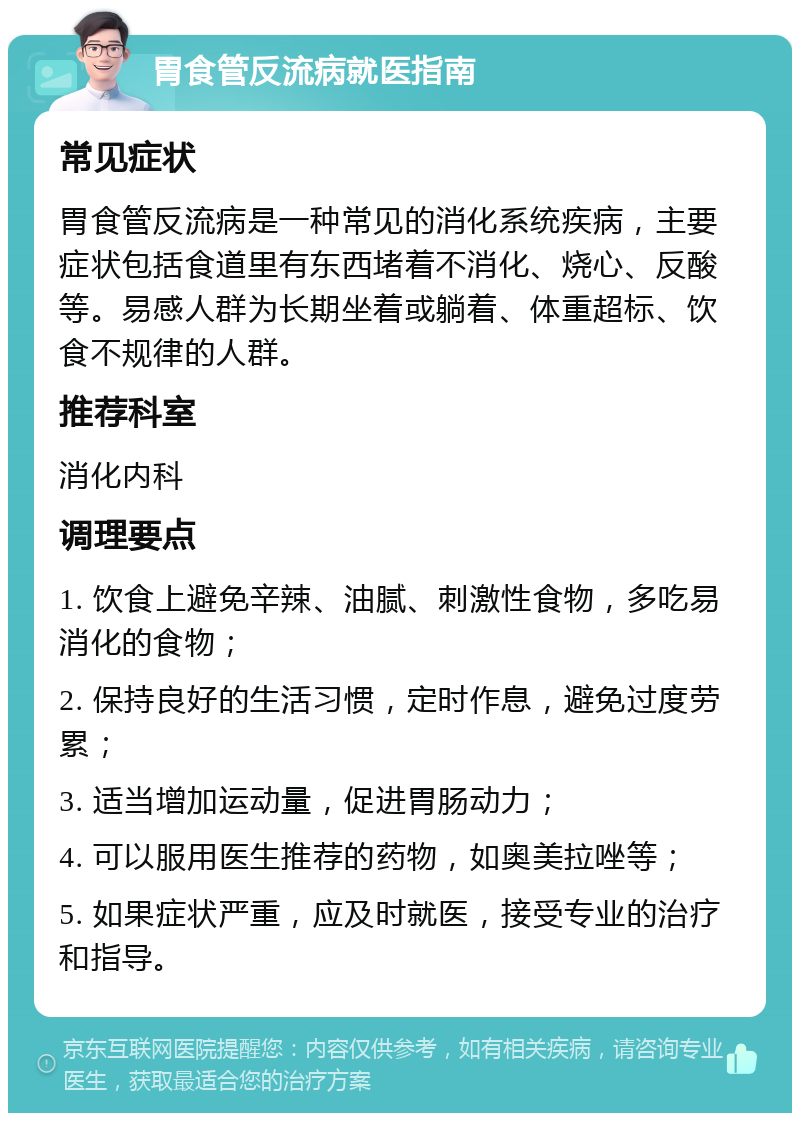 胃食管反流病就医指南 常见症状 胃食管反流病是一种常见的消化系统疾病，主要症状包括食道里有东西堵着不消化、烧心、反酸等。易感人群为长期坐着或躺着、体重超标、饮食不规律的人群。 推荐科室 消化内科 调理要点 1. 饮食上避免辛辣、油腻、刺激性食物，多吃易消化的食物； 2. 保持良好的生活习惯，定时作息，避免过度劳累； 3. 适当增加运动量，促进胃肠动力； 4. 可以服用医生推荐的药物，如奥美拉唑等； 5. 如果症状严重，应及时就医，接受专业的治疗和指导。