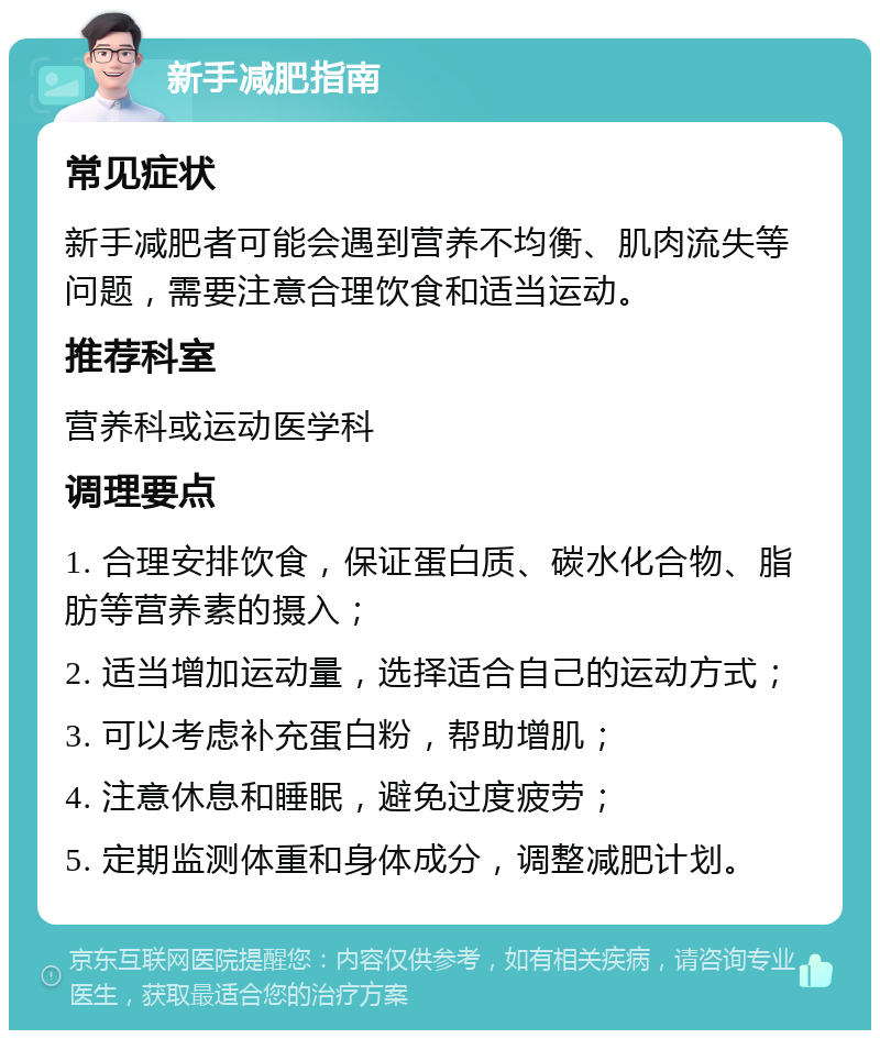 新手减肥指南 常见症状 新手减肥者可能会遇到营养不均衡、肌肉流失等问题，需要注意合理饮食和适当运动。 推荐科室 营养科或运动医学科 调理要点 1. 合理安排饮食，保证蛋白质、碳水化合物、脂肪等营养素的摄入； 2. 适当增加运动量，选择适合自己的运动方式； 3. 可以考虑补充蛋白粉，帮助增肌； 4. 注意休息和睡眠，避免过度疲劳； 5. 定期监测体重和身体成分，调整减肥计划。