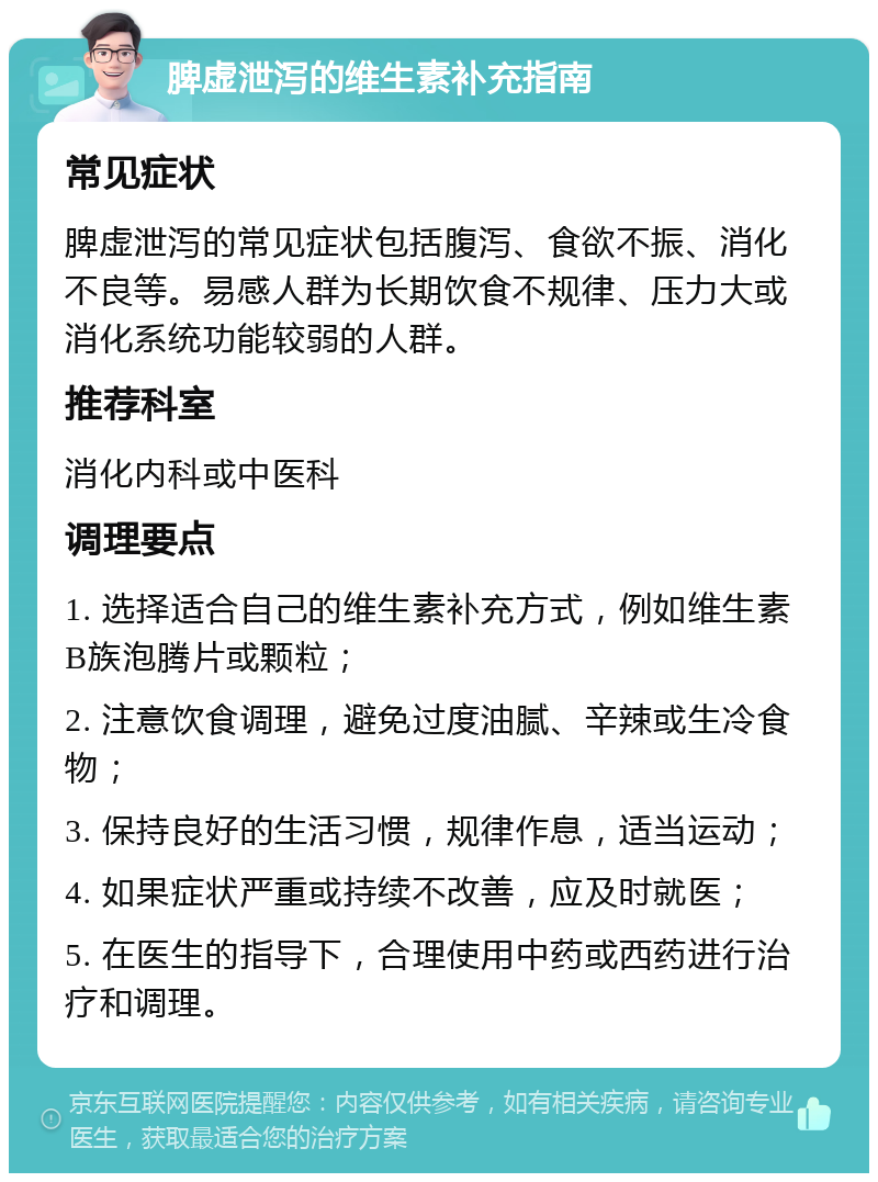 脾虚泄泻的维生素补充指南 常见症状 脾虚泄泻的常见症状包括腹泻、食欲不振、消化不良等。易感人群为长期饮食不规律、压力大或消化系统功能较弱的人群。 推荐科室 消化内科或中医科 调理要点 1. 选择适合自己的维生素补充方式，例如维生素B族泡腾片或颗粒； 2. 注意饮食调理，避免过度油腻、辛辣或生冷食物； 3. 保持良好的生活习惯，规律作息，适当运动； 4. 如果症状严重或持续不改善，应及时就医； 5. 在医生的指导下，合理使用中药或西药进行治疗和调理。