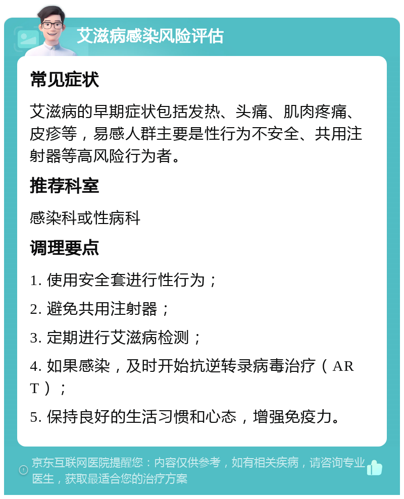 艾滋病感染风险评估 常见症状 艾滋病的早期症状包括发热、头痛、肌肉疼痛、皮疹等，易感人群主要是性行为不安全、共用注射器等高风险行为者。 推荐科室 感染科或性病科 调理要点 1. 使用安全套进行性行为； 2. 避免共用注射器； 3. 定期进行艾滋病检测； 4. 如果感染，及时开始抗逆转录病毒治疗（ART）； 5. 保持良好的生活习惯和心态，增强免疫力。