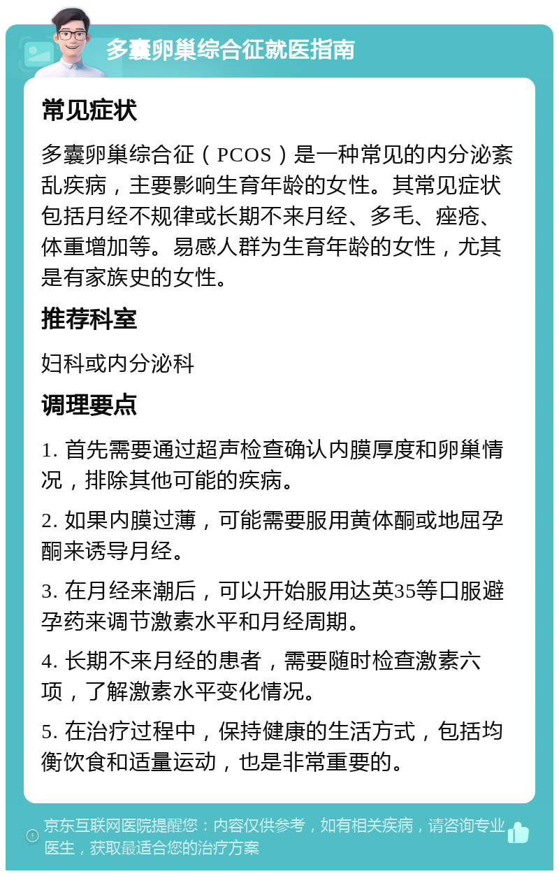 多囊卵巢综合征就医指南 常见症状 多囊卵巢综合征（PCOS）是一种常见的内分泌紊乱疾病，主要影响生育年龄的女性。其常见症状包括月经不规律或长期不来月经、多毛、痤疮、体重增加等。易感人群为生育年龄的女性，尤其是有家族史的女性。 推荐科室 妇科或内分泌科 调理要点 1. 首先需要通过超声检查确认内膜厚度和卵巢情况，排除其他可能的疾病。 2. 如果内膜过薄，可能需要服用黄体酮或地屈孕酮来诱导月经。 3. 在月经来潮后，可以开始服用达英35等口服避孕药来调节激素水平和月经周期。 4. 长期不来月经的患者，需要随时检查激素六项，了解激素水平变化情况。 5. 在治疗过程中，保持健康的生活方式，包括均衡饮食和适量运动，也是非常重要的。