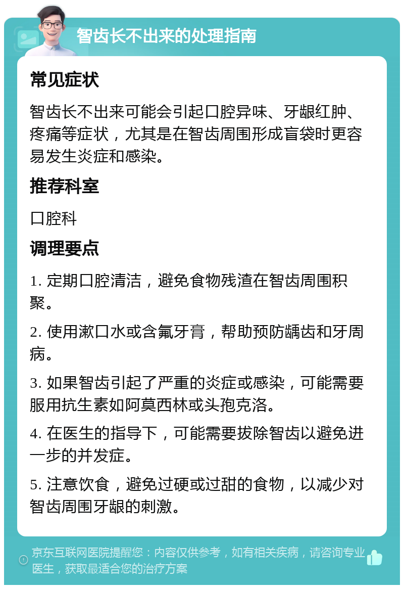 智齿长不出来的处理指南 常见症状 智齿长不出来可能会引起口腔异味、牙龈红肿、疼痛等症状，尤其是在智齿周围形成盲袋时更容易发生炎症和感染。 推荐科室 口腔科 调理要点 1. 定期口腔清洁，避免食物残渣在智齿周围积聚。 2. 使用漱口水或含氟牙膏，帮助预防龋齿和牙周病。 3. 如果智齿引起了严重的炎症或感染，可能需要服用抗生素如阿莫西林或头孢克洛。 4. 在医生的指导下，可能需要拔除智齿以避免进一步的并发症。 5. 注意饮食，避免过硬或过甜的食物，以减少对智齿周围牙龈的刺激。