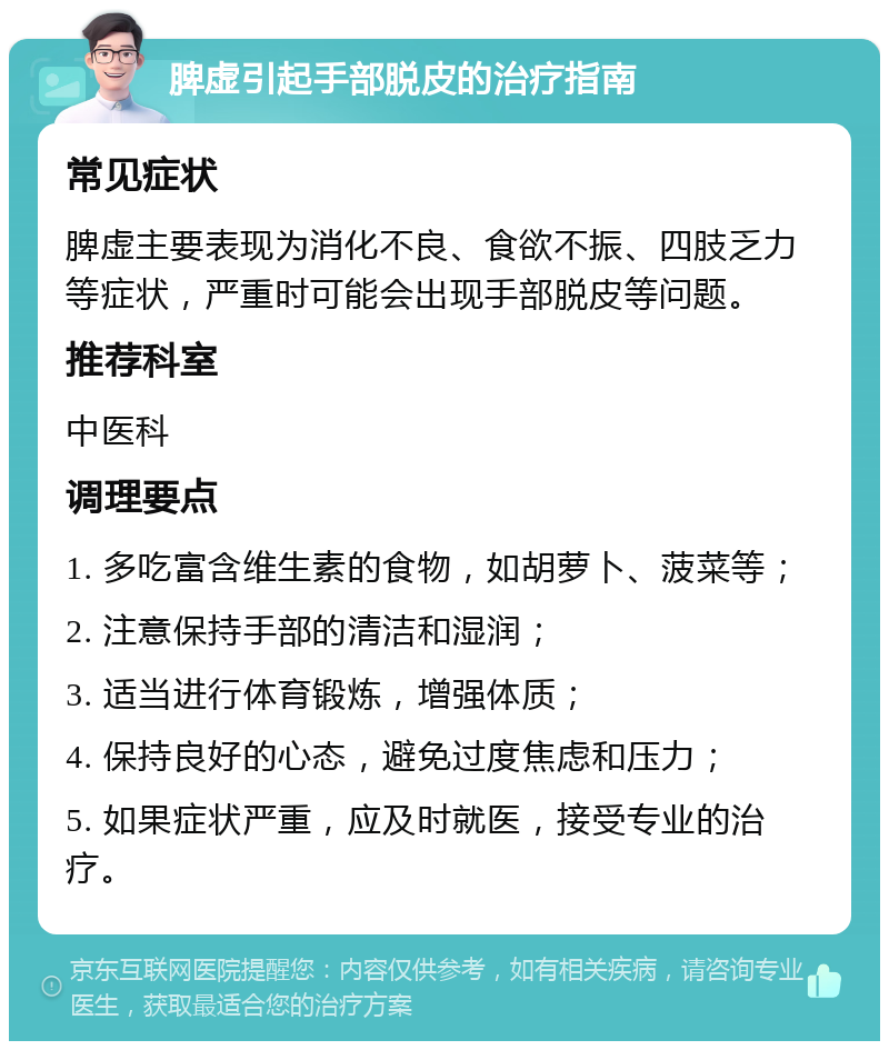 脾虚引起手部脱皮的治疗指南 常见症状 脾虚主要表现为消化不良、食欲不振、四肢乏力等症状，严重时可能会出现手部脱皮等问题。 推荐科室 中医科 调理要点 1. 多吃富含维生素的食物，如胡萝卜、菠菜等； 2. 注意保持手部的清洁和湿润； 3. 适当进行体育锻炼，增强体质； 4. 保持良好的心态，避免过度焦虑和压力； 5. 如果症状严重，应及时就医，接受专业的治疗。