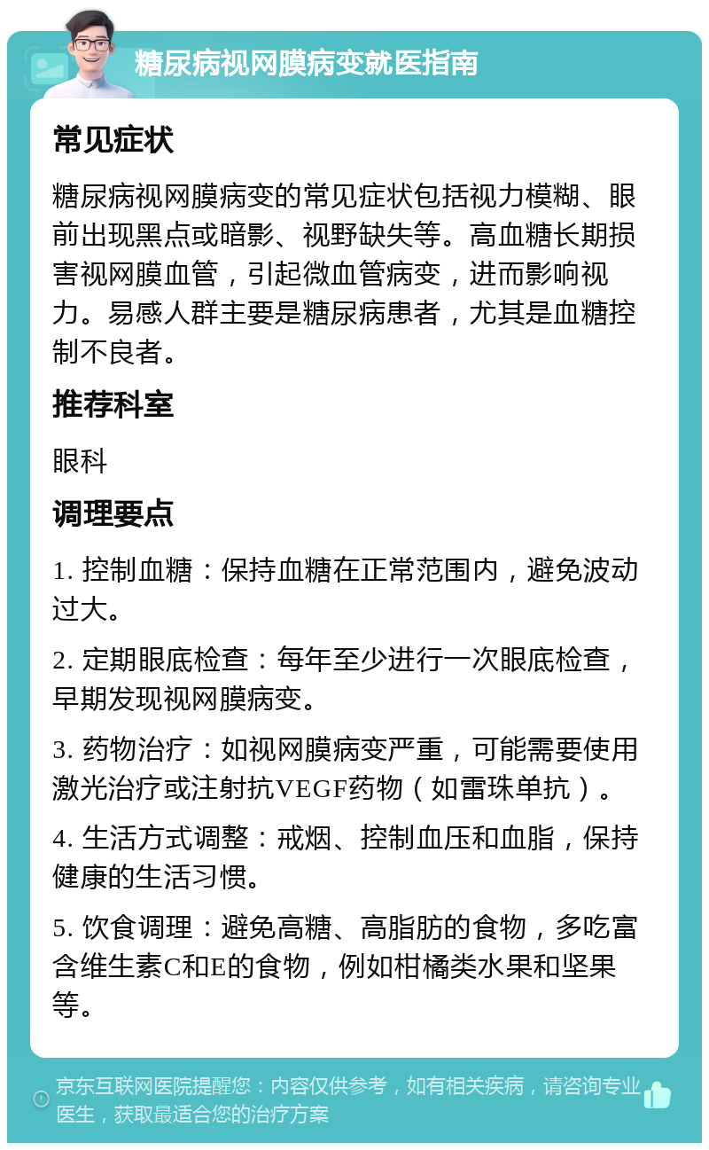 糖尿病视网膜病变就医指南 常见症状 糖尿病视网膜病变的常见症状包括视力模糊、眼前出现黑点或暗影、视野缺失等。高血糖长期损害视网膜血管，引起微血管病变，进而影响视力。易感人群主要是糖尿病患者，尤其是血糖控制不良者。 推荐科室 眼科 调理要点 1. 控制血糖：保持血糖在正常范围内，避免波动过大。 2. 定期眼底检查：每年至少进行一次眼底检查，早期发现视网膜病变。 3. 药物治疗：如视网膜病变严重，可能需要使用激光治疗或注射抗VEGF药物（如雷珠单抗）。 4. 生活方式调整：戒烟、控制血压和血脂，保持健康的生活习惯。 5. 饮食调理：避免高糖、高脂肪的食物，多吃富含维生素C和E的食物，例如柑橘类水果和坚果等。