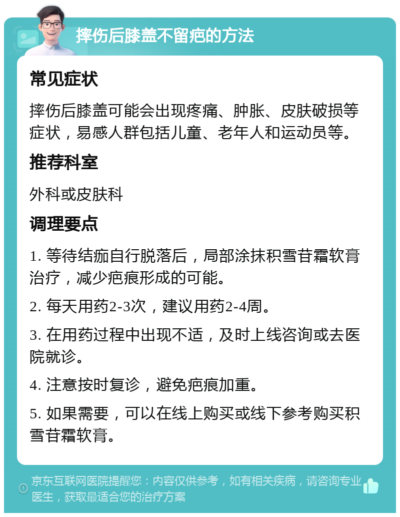 摔伤后膝盖不留疤的方法 常见症状 摔伤后膝盖可能会出现疼痛、肿胀、皮肤破损等症状，易感人群包括儿童、老年人和运动员等。 推荐科室 外科或皮肤科 调理要点 1. 等待结痂自行脱落后，局部涂抹积雪苷霜软膏治疗，减少疤痕形成的可能。 2. 每天用药2-3次，建议用药2-4周。 3. 在用药过程中出现不适，及时上线咨询或去医院就诊。 4. 注意按时复诊，避免疤痕加重。 5. 如果需要，可以在线上购买或线下参考购买积雪苷霜软膏。